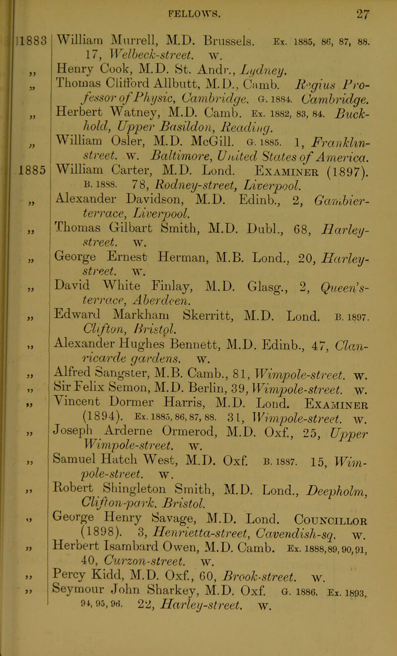 1883 yy yy yy 1885 yy yy yy yy yy yy yy yy yy yy yy yy yy yy yy William Murrell, M.D. Brussels. Ex. 1885, 86, 87, 88. 17, Welbeck-street, w. Henry Cook, M.D. St. Andr., Ltjdney. Thomas Clifford Allbutt, M.D. , Cm mb. Regius Pro- fessor of Physic, Cambridge. g. 1884. Cambridge. Herbert Watney, M.D. Camb. Ex. 1882, 83, 84. Buck- hold, Upper Basildon, Reading. William Osier, M.D. McGill, a. isss. 1, Franklin- street. w. Baltimore, United States of America. William Carter, M.D. Lend. Examiner (1897). b. 1888. 78, Rodney-street, Liverpool. Alexander Davidson, M.D. Edinb., 2, Gambier- t err ace, Liverpool. Thomas Gilbart Smith, M.D. Dubl., 68, Harley- street. w. George Ernest Herman, M.B. Lond., 20, Harley- street, w. David White Finlay, M.D. Glasg., 2, Queen's- terra.ee, Aberdeen. Edward Markham Skerritt, M.D. Lond. b. 1897. Clifton, Bristol. Alexander Hughes Bennett, M.D. Edinb., 47, Clan- ricarde gardens, w. Alfred Gangster, M.B. Camb., 81, Wimp ole-street, w. Sir Felix Semon, M.D. Berlin, 39, Wimp)ole-street, w. Vincent Dormer Harris, M.D. Lond. Examiner (1894). Ex. 1885,86,87, 88. 3 1, Wimpole-street, w. Joseph Arderne Ormerod, M.D. Oxf., 25, Upper Wimp ole-street, w. Samuel Hatch West, M.D. Oxf. b. iss7. 15, Wim- pole-street. w. Robert Sliingleton Smith, M.D. Lond., Deepholm, Clifton-park. Bristol. George Henry Savage, M.D. Lond. Councillor (1898). 3, Henrietta-street, Cavendish-sq. w. Herbert Tsambard Owen, M.D. Camb. Ex. 1888,89,90,91, 40, Curzon-street, w. Percy Kidd, M.D. Oxf., 60, Brook-street, w. Seymour John Sharkey, M.D. Oxf. G. 1886. Ex. i893„ 94,95,96. 22, Harley-street, w.
