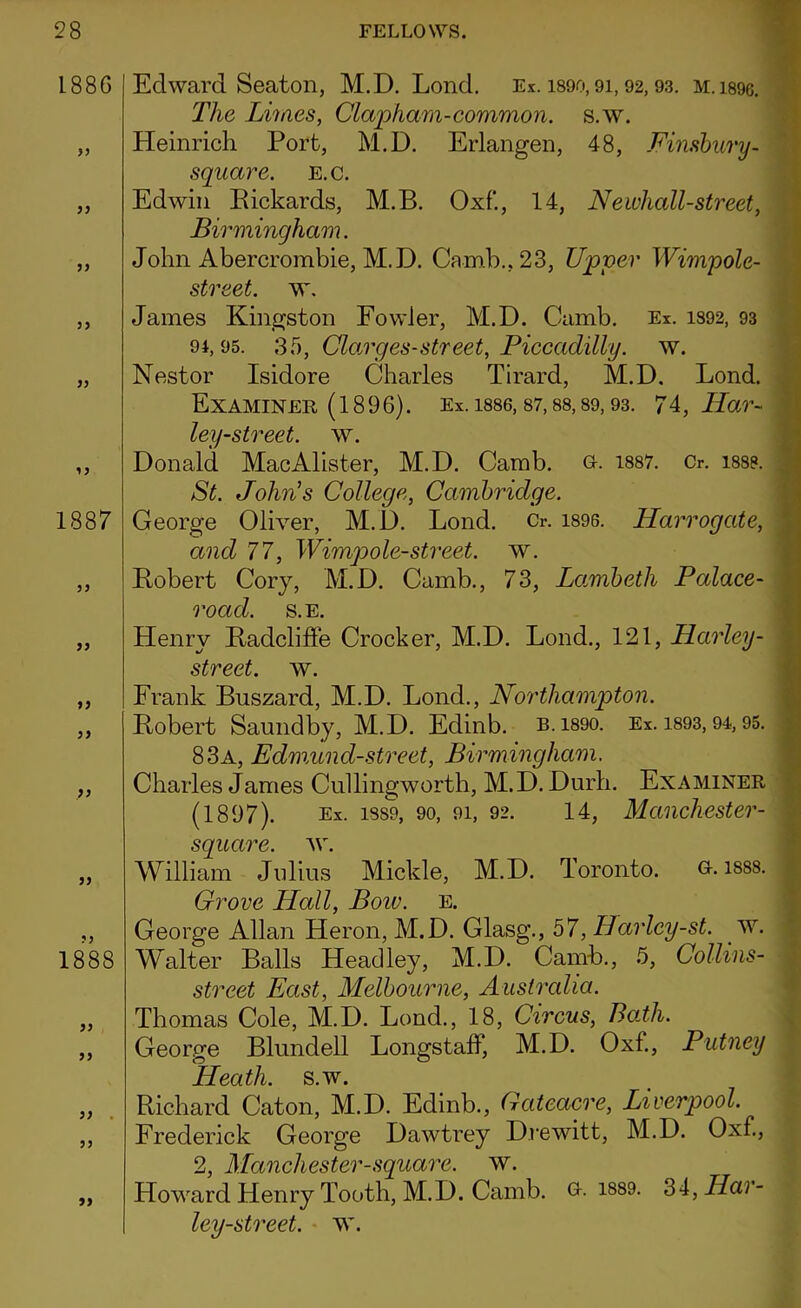 188G }> yy 1887 yy yy yy yy yy 1888 yy yy yy . yy yy Edward Seaton, M.D. Lond. Ex. 1890,91,92,93. M.i89c. The Limes, Clapharn-common, s.w. Heinrich Port, M.D. Erlangen, 48, Finsbury- square. E.c. Edwin Pickards, M.B. Oxf'., 14, Newhall-street, Birmingham. John Abercrombie, M.D. Camb.,23, Upper Wimpole- street. w. James Kingston Fowler, M.D. Camb. Ex. 1892, 93 9i, 95. 35, Clarges-street, Piccadilly, w. Nestor Isidore Charles Tirard, M.D. Lond. Examiner (1896). Ex. 1886, 87,88,89,93. 74, liar- ley-street, w. Donald MacAlister, M.D. Camb. o. 1887. Cr. i88». St. John's College, Cambridge. George Oliver, M.D. Lond. Cr. 1896. Harrogate, and 77, Wimp ole-street, w. Robert Cory, M.D. Camb., 73, Lambeth Palace- road. S.E. Henry Radcliffe Crocker, M.D. Lond., 121, Harley- street. w. Frank Buszard, M.D. Lond., Northampton. Robert Saundby, M.D. Edinb. b.189o. Ex. 1893,94,95. 83a, Edmund-street, Birmingham. Charles James Cullingworth, M.D. Durli. Examiner (1897). Ex. 1889, 90, 91, 92. 14, Manchester- square. w. William Jolius Mickle, M.D. Toronto. g. 1888. Grove Hall, Boiv. e. George Allan Heron, M.D. Glasg., 57, Harlcy-st. w. Walter Balls Headley, M.D. Camb., 5, Collins- street East, Melbourne, Australia. Thomas Cole, M.D. Lond., 18, Circus, Bath. George Blundell Longstaff, M.D. Oxf., Putney Heath, s.w. Richard Caton, M.D. Edinb., Gateacre, Liverpool. Frederick George Dawtrey Drewitt, M.D. Oxf., 2, Manchester-square, w. Howard Henry Tooth, M.D. Camb. g. 1889. 34,Har- ley-street. w.