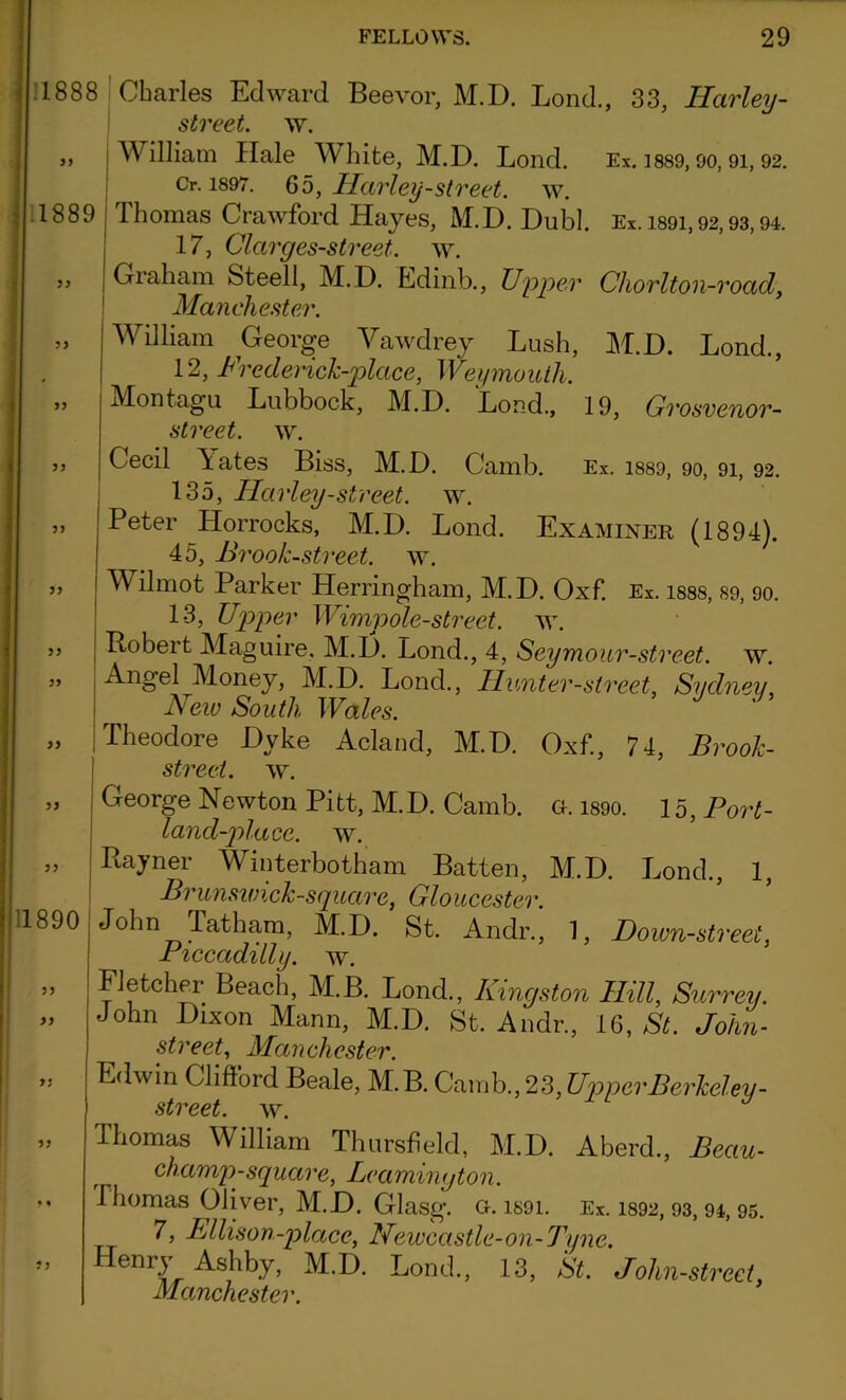 1888 Charles Edward Beevor, M.D. Bond., 33, Harley- street. w. William Hale White, M.D. Lond. Ex. 1889,90,9i, 92. Cr. 1897. 65, Harley-street, w. Thomas Crawford Hayes, M.D. Dubl. Ex. 1891,92,93,94. 17, Clarges-street. w. 1889 ,, Graham Steell, M. D. Edinb., Upper Chorlton-roacl, Manchester. „ William George Vawdrey Lush, M.D. Lond., 12, Frederick-place, Weymouth. ,, Montagu Lubbock, M.D. Lond., 19, Grosvenor- street. w. 33 33 11890 3> 3 3 3; 33 Cecil Tates Biss, M.D. Camb. Ex. 1889, 90, 91, 92. 135, Harley-street, w. Peter Horrocks, M.D. Lond. Examiner (1894). 45, Brook-street, w. TV ilmot Parker Herringham, M.D. Oxf. Ex. I88S, 89, 90. 13, Upper Wimpole-street. ay. Robert Maguire, M.D. Lond., 4, Seymour-street, ay. Angel Money, M.D. Lond., Hunter-street, Sydney, New South Wales. Theodore Dyke Acland, M.D. Oxf, 74, Brook- street. AY. George Newton Pitt, M.D. Camb. a. 1890. 15, Port- land-place. AY. Rayner Winterbotham Batten, M.D. Lond., 1, Brunswick-square, Gloucester. John Tatharn, M.D. St Andr., 1, Down-street, Piccadilly, ay. Fletcher Beach, M.B. Lond., Kingston Hill, Surrey. John Dixon Mann, M.D. St. Andr., 16, St. John- street, Manchester. Edwin Clifford Beale, M.B. Qamh.,2?>,Upper Berkeley - street, ay. Thomas William Thursheld, M.D. Aberd., Beau- champ-square, Leamington. Thomas Oliver, M.D. Glasg. g. is9i. Ex. 1892,93,94, 95. 7, Ellison-placc, Newcastle-on-Tyne. Henry Ashby, M.D. Lond., 13, St. John-strect, Manchester.