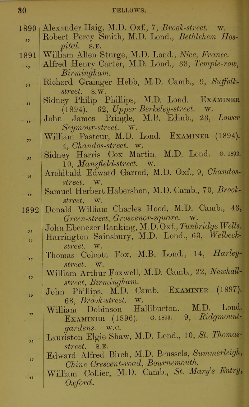 1890] 99 1891 99 99 99 99 99 99 99 99 1892 99 99 99 99 99 99 99 99 99 Alexander Haig, M.D. Oxf., 7, Brook-street, w. Robert Percy Smith, M.D. Lond., Bethlehem Hos- pital. S.E. William Allen Sturge, M.D. Lond., Nice, France. Alfred Henry Carter, M.D. Lond., 33, Temple-row, Birmingham. Richard Grainger Hebb, M.D. Camb., 9, Suffolk- street. s.w. Sidney Philip Phillips, M.D. Lond. Examiner (1894). 62, Upper Berkeley-street, w. John James Pringle, M. H. Edinb., 23, Lower Seymour-street. w. William Pasteur, M.D. Lond. Examiner (1894). 4, Chandos-street, w. Sidney Harris Cox Martin, M.D. Lond. G-. 1892. 10, Mansf eld-street. w. Archibald Edward Garrod, M.D. Oxf., 9, Chandos- street. w. Samuel Herbert Habershon, M.D. Camb., 70, Brook- street. w. Donald William Charles Hood, M.D. Camb., 43, Green-street, Grosvenor-square, w. John Ebenezer Ranking, M. D. Oxf., Tunbridge Wells. Harrington Sainsbury, M.D. Lond., 63, Welbeck- street. w. Thomas Colcott Fox, M.B. Lond., 14, Harley- street. w. William Arthur Fox well, M.D. Camb., 22, Neivhall- street, Birmingham. John Phillips, M.D. Camb. Examiner (1897). 68, Brook-street, w. William Dobinson Halliburton. M.D. Lond. Examiner (1896). a. isos. 9, Ridgmount- gardens. w.c. Lauriston Elgie Shaw, M.D. Lond., 10, St. Thomas StV66t. S. E. Edward Alfred Birch, M.D. Brussels, Summerleigh, Chine Crescent-road, Bournemouth. William Collier, M.D. Camb., St. Marys Entry, Oxford.