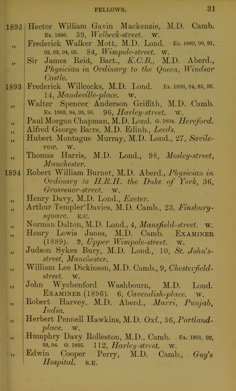 1892 33 33 1893 33 33 33 33 1894 33 33 33 33 33 33 33 33 33 33 33 Hector William Gavin Mackenzie, M.D. Camb. Ex. 1896. 59, Welbeck-street. w. Frederick Walker Mott, M.D. Lond. Ex. 1889,90,9i, 92.93, 94, 95. 84, Wimpole-street. w. Sir James Reid, Bart., K.C.B.. M.D. Aberd., Physician in Ordinary to the Queen, Windsor Castle. Frederick Willcocks, M.D. Lond. Ex. 1893, 94, 95, 96. 14, Mandeville-place. w. Walter Spencer Anderson Griffith, M.D. Camb. Ex. 1893,94,95,96. 96, Harley-street, w. Paul Morgan Chapman, M.D. Lond. 0.1S94. Hereford. Alfred George Barrs, M.D. Edinb., Leeds. Hubert Montague Murray, M.D. Lond., 27, Savile- row. w. Thomas Harris, M.D. Lond., 98, Mosley-street, Manchester. Robert William Burnet, M.D. Aberd., Physician in Ordinary to H.R.H. the Duke of York, 36, Grosvenor-street. w. Henry Davy, M.D. Lond., Exeter. Arthur Templer* Davies, M.D. Camb., 23, Finsbury - square, e.c. Norman Dalton, M.D. Bond., 4, Mansfield-street, w. Henry Lewis Jones, M.D. Camb. Examiner (1889). 9, Upper Wimpole-street. w. Judson Sykes Bury, M.D. Lond., 10, St. John’s- street, Manchester. William Lee Dickinson, M.D. Camb., 9, Chesterf elcl- street. w. John Wychenford Washbourn, M.D. Lond. Examiner (1896). 6, Cavendisli-place. w. Robert Harvey, M.D. Aberd., Marri, Punjab, India. Herbert Pennell Hawkins, M.D. Oxf., 56, Portland- place. w. Humphry Davy Rolleston, M.D., Camb. Ex. 1891, 92, 93.94. gk 1895. 112, Harley-street, w. Edwin Cooper Perry, M.D. Camb., Guy’s Hospital, s.e.