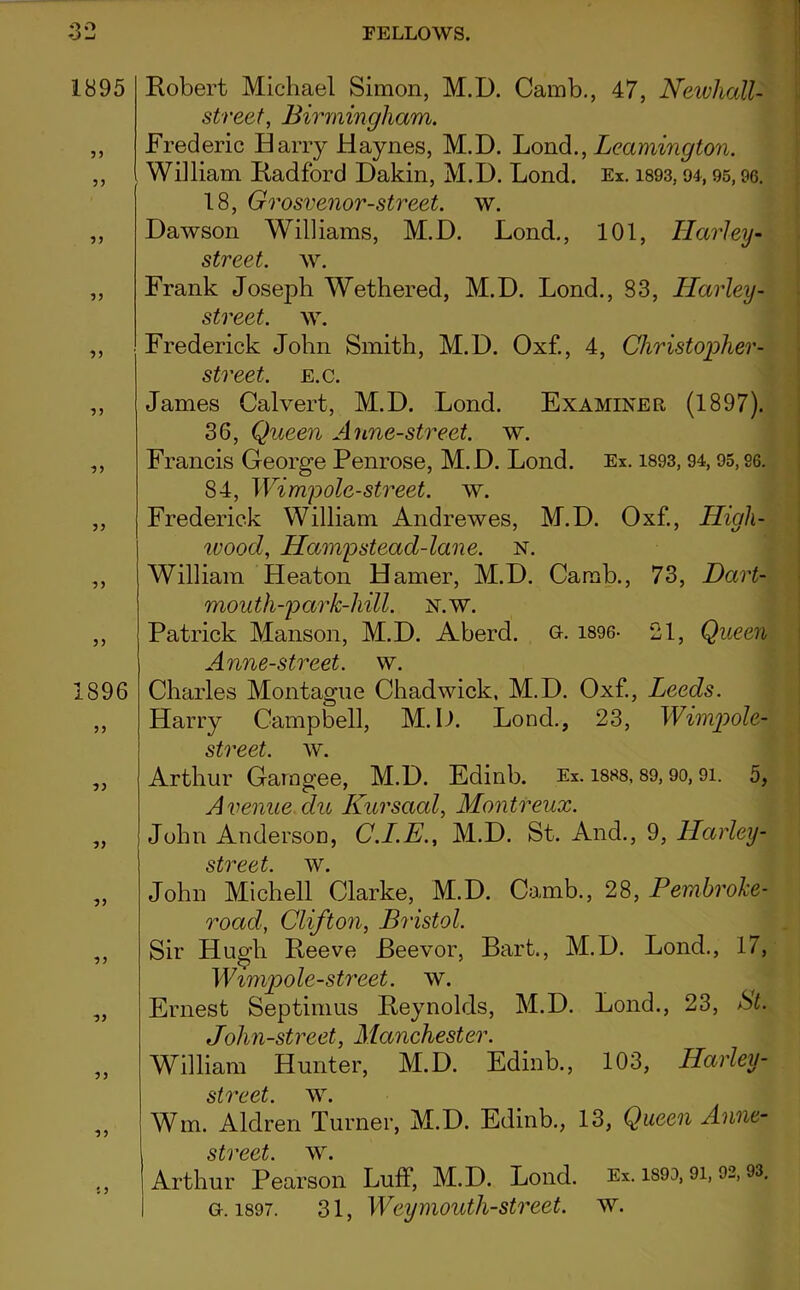 1895 55 55 55 55 55 55 1896 55 55 55 55 55 55 5 5 t 5 Robert Michael Simon, M.D. Camb., 47, Newhall- street, Birmingham. Frederic Harry Haynes, M.D. Lond., Leamington. William Radford Dakin, M.D. Lond. Ex. 1893,94,95,96. 18, Grosvenor-street, w. Dawson Williams, M.D. Lond., 101, Harley- street, w. Frank Joseph Wethered, M.D. Lond., 83, Harley - street, w. Frederick John Smith, M.D. Oxf., 4, Christopher- street, e.c. James Calvert, M.D. Lond. Examinee (1897). 36, Queen Anne-street. w. Francis George Penrose, M.D. Lond. Ex. 1893, 94,95,96. 84, Wimpole-street. w. Frederick William Andrewes, M.D. Oxf., High- wood, Hamp stead-lane. n. William Heaton Hamer, M.D. Camb., 73, Dart- mouth-par k-hill. n.w. Patrick Manson, M.D. Aberd. g. 1896- 21, Queen Anne-street. w. Charles Montague Chadwick. M.D. Oxf., Leeds. Harry Campbell, M.D. Lond., 23, Wimpole- street. w. Arthur Garagee, M.D. Edinb. Ex. i8S8, 89,90,91. 5, Avenue du Iiursaal, Montreux. John Anderson, C.I.E., M.D. St. And., 9, Harley- street. w. John Michell Clarke, M.D. Camb., 28, Pembroke- road, Clifton, Bristol. Sir Hu^h Reeve Beevor, Bart., M.D. Lond., 17, Wimpole-street. w. Ernest Septimus Reynolds, M.D. Lond., 23, St. John-street, Manchester. William Hunter, M.D. Edinb., 103, Harley- street. w. Wm. Aldren Turner, M.D. Edinb., 13, Queen Anne- street Arthur Pearson Luff, M.D. Lond. Ex. 1899,91, 92,93. g. 1897. 31, Weymouth-street, w.