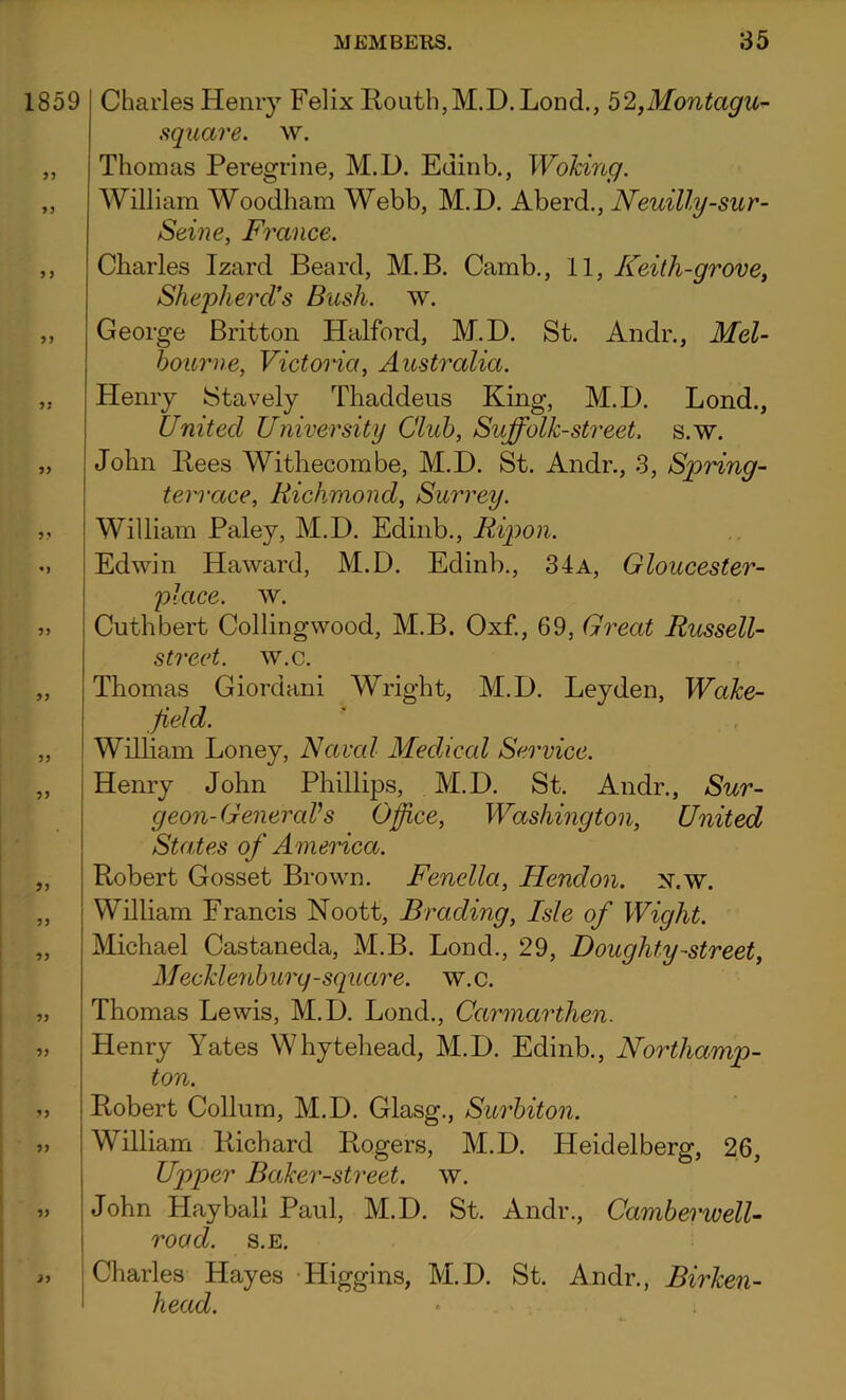 1859 33 33 Charles Henry Felix Routh, M.D. Lond., 52,Montagu- square. w. Thomas Peregrine, M.D. Etiinb., Woking. William Woodham Webb, M.D. Aberd., Neuilly-sur- Seine, France. 3 3 33 33 • 3 33 33 33 33 33 33 33 33 33 33 33 33 2 3 Charles Izard Beard, M.B. Camb., 11, Keith-grove, Shepherd’s Bush. w. George Britton Halford, M.D. St. Andr., Mel- bourne, Victoria, Australia. Henry Stavely Thaddeus King, M.D. Lond., United University Club, Sujfolk-street, s.w. John Bees Withecombe, M.D. St. Andr., 3, Spring- terrace, Richmond, Surrey. William Paley, M.D. Edinb., Ripon. Edwin Haward, M.D. Edinb., 34a, Gloucester- place. w. Cuthbert Collingwood, M.B. Oxf., 69, Great Russell- street. w.c. Thomas Giordani Wright, M.D. Leyden, Wake- field. William Loney, Naval Medical Service. Henry John Phillips, M.D. St. Andr., Sur- geon-General's Office, Washington, United States of America. Robert Gosset Brown. Fenella, Hendon, sr.w. William Francis Noott, Brading, Isle of Wight. Michael Castaneda, M.B. Lond., 29, Doughty-street, Mecklenburg-square, w.c. Thomas Lewis, M.D. Lond., Carmarthen. Henry Yates Whytehead, M.D. Edinb., Northamp- ton. Robert Collum, M.D. Glasg., Surbiton. William Richard Rogers, M.D. Heidelberg, 26, Upper Baker-street, w. John Hayball Paid, M.D. St. Andr., Camberwell- road. s.e. Charles Hayes Higgins, M.D. St. Andr., Birken- head.