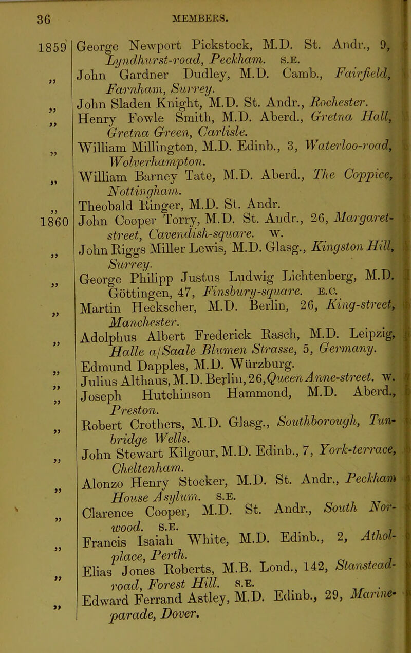 1859 it it it >5 >* 1860 )> a )> )> }> »> }> j) a >5 » it George Newport Pickstock, M.D. St. Andr., 9, Lynclhurst-road, Peckham. s.e. Jolm Gardner Dudley, M.D. Camb., Fairfield, Farnham, Surrey. John Sladen Knight, M.D. St. Andr., Rochester. Henry Fowle Smith, M.D. Aberd., Gretna Ilall, Gretna Green, Carlisle. William Millington, M.D. Edinb., 3, Waterloo-road, Wolverhampton. William Barney Tate, M.D. Aberd., The Coppice, Nottingham. Theobald Kinger, M.D. St. Andr. John Cooper Tony, M.D. St. Andr., 26, Margaret- street, Cavendish-square, w. John Biggs Miller Lewis, M.D. Glasg., Kingston Hill, Surrey. George Philipp Justus Ludwig Lichtenberg, M.D. Gottingen, 47, Finsbury-square, e.c. Martin Heckscher, M.D. Berlin, 26, King-street, Manchester. Adolphus Albert Frederick Basch, M.D. Leipzig, Halle a/Saale Blumen Strasse, 5, Germany. Edmund Dapples, M.D. Wurzburg. Julius Althaus, M.D. Berlin, 26,Queen Anne-street. w. Joseph Hutchinson Hammond, M.D. Aberd., Pvest on* Bobert Crothers, M.D. Glasg., Southborougli, Tun- bridge Wells. John Stewart Iiilgour, M.D. Edinb., 7, York-terrace, Cheltenham. Alonzo Henry Stocker, M.D. St. Andr., PeckhaB House Asylum, s.e. . ... Clarence Cooper, M.D. St. Andr., South Nor- < wood. s.e. Francis Isaiah White, M.D. Edinb., 2, Athol- 'place, Perth. Elias Jones Boberts, M.B. Lond., 142, Stanstead- road, Forest Hill. s.e. . Edward Ferrand Astley, M.D. Edinb., 29, Marine- J parade, Dover.