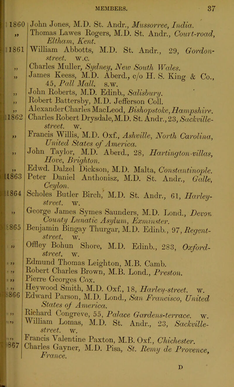 1860 » 1861 )) » 1862 John Jones, M.D. St. Andr., Mussorree, India. Thomas Lawes Ixogers, M.D. St. Andr., Court-road, Eltham, Kent. William Abbotts, M.D. St. Andr., 29, Gordon- street, w.c. Charles Muller, Sydney, New South Wales. James Keess, M.D. Aberd., c/o H. S. King & Co., 45, Pall Mall. s.w. John Roberts, M.D. Edinb., Salisbury. Robert Battersby, M.D. Jefferson Coll. Alexander Charles MacLeod, Pish ops toke, II amp shirr. Charles Robert Drysdale,M.D. St. Andr., 23, Saclcville- street. w. 55 1863 1864 •865 i » • :> > i) 866 •) 367 Francis Willis, M.D. Oxf., Ashville, North Carolina, United States of America. John laylor, M.D. Aberd., 28, Hartington-villas, Hove, Brighton. Edwd. Dalzel Dickson, M.D. Malta, Constantinople. Peter Daniel Anthonisz, M.D. St. Andr., Galle, Ceylon. Scholes Butler Birch,' M.D. St. Andr., Gl, Harley- street. w. George James Symes Saunders, M.D. Jjond., Devon # County Lunatic Asylum, Exminster. Benjamin Bingay Thurgar, M.D. Edinb., 97, Regent- street. w. Offley Bohun Shore, M.D. Edinb., 283, Oxford- street. w. Edmund Thomas Leighton, M.B. Camb. Robert Charles Brown, M.B. Lond., Preston. Pierre Georges Cox. Hey wood Smith, M.D. Oxf., 18, Ilarley-street, w. Edward Parson, M.D. Lond., San Francisco, United States of America. Richard Congreve, 55, Palace Gardens-terrace. w. William Lomas, M.D. St. Andr., 23, Sackville- street. w. Francis Valentine Paxton, M.B. Oxf., Chichester. Charles Gayner, M.D. Pisa, St. Remy de Provence. France. D