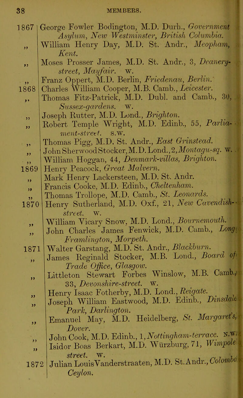1867 55 55 1868 5» 55 55 5 1 55 55 55 55 55 George Fowler Bodington, M.D. Durh., Government Asylum, Wew TFes£?m??s£er, British Columbia. William Henry Day, M.D. St. Andr., Meopham, Kent. Moses Prosser James, M.D. St. Andr., 3, Deanery- street, Mayfair, w. Franz Oppert, M.D. Berlin, Friedenau, Berlin.' Charles William Cooper, M.B. Camb., Leicester. Thomas Fitz-Patrick, M.D. Dubl. and Camb., 30, Sussex-gardens. w. Joseph Butter, M.D. Lend., Brighton. Bobert Temple Wright, M.D. Edinb., 55, Parlia- ■ ment-strett. s.w. Thomas Pigg, M.D. St. Andr., Fast Grinstead. JohnSherwoodStocker,M.D.Lond.,2,Jfo?itogw-s^. w. William Hoggan, 44, Denmark-villas, Brighton. 1869 | Henry Peacock, Great Malvern. Mark Henry Lackersteen, M.D. St. Andr. Francis Cooke, M.D. Edinb., Cheltenham. „ Thomas Trollope, M.D. Camb., St. Leonards. 1870 I Henry Sutherland, M.D. Ox£, 21, New Cavendish- street. w. William Vicary Snow, M.D. Lond., Bournemouth. John Charles James Fenwick, M.D. Camb., Long Framlington, Morpeth. 1871 I Walter Garstang, M.D. St. Andr., Blackburn. James Beginald Stocker, M.B. Loud., Board opI Trade Office, Glasgoiv. Littleton Stewart Forbes Winslow, M.B. Camb., 33, Devonshire-street, w. Henry Isaac Fotherby, M.D. Lond., Reigate. 7 Joseph William Eastwood, M.D. Edinb., Dinsdalti Park, Darlington. , Emanuel May, M.D. Heidelberg, St. Margarets, Dover. John Cook, M.D. Edinb., 1 ,Nottingham-terrace: N.w. IsidorBoas Berkart, M.D. Wurzburg, 71, Wunpole i street. \v. 1872 I Julian LouisYanderstraaten, M.D. St.Andr., Colombo Ceylon. >» >} } j