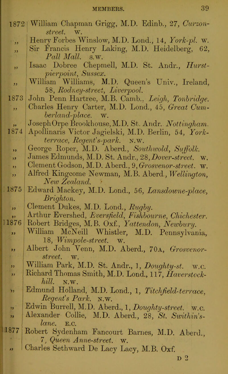 1872 William Chapman Grigg, M.D. Edinb., 27, Curzon- street. w. „ Henry Forbes Winslow, M.D. Lond., 14, York-pl. w. „ Sir Francis Henry Laking, M.D. Heidelberg, 62, Pall Mall. s.w. „ Isaac Dobree Chepmell, M.D. St. Andr., Hurst- pierpoint, Sussex. „ William Williams, M.D. Queen’s Univ., Ireland, 58, Rodney-street, Liverpool. 1873 John Penn Hartree, M.B. Camb., Leigh, Tonbridge. „ Charles Henry Carter, M.D. Lond., 45, Great Cum- berland-place. w. „ JosephOrpe Brookhouse, M.D. St. Andr. Nottingham, 1874 Apollinaris Victor Jagielski, M.D. Berlin, 54, York- terrace, Regent’s-park. n.w. „ George Roper, M.D. Aberd., Southwold, Suffolk. „ James Edmunds, M.D. St. Andr., 28,Dover-street, w. „ Clement Godson, M.D. Aberd., 9, Grosvenor-street. w. „ Alfred Kingcome Newman, M.B. Aberd., Wellington, New Zealand. 1875 )) ” 11876 yy yy yy 'iy )y yy 1877 Edward Mackey, M.D. Lond., 56, Lansdowne-place, Brighton. Clement Dukes, M.D. Lond., Rugby. Arthur Evershed, Eversfield, Fishbourne, Chichester. Robert Bridges, M.B. Oxf., Yattendon, Newbury. William McNeill Whistler, M.D. Pennsylvania, 18, Wimpole-street. w. Albert John Venn, M.D. Aberd., 70a, Grosvenor- street. w. William Park, M.D. St. Andr., 1, Douglity-st. w.c. Richard Thomas Smith, M.D. Lond., 117, LLaverstock- hill. n.w. Edmund Holland, M.D. Lond., 1, Litchfield-terrace, Regent’s Park. n.w. Edwin Burrell, M.D. Aberd., 1, Doughty-street, w.c. Alexander Collie, M.D. Aberd., 28, St. Swithin’s- lane. e.c. Robert Sydenham Fancourt Barnes, M.D. Aberd., 7> Queen Anne-street. w. Charles Seth ward De Lacy Lacy, M.B. Oxf.