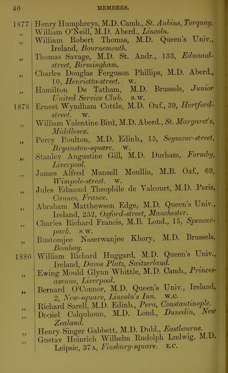 1877 *3 35 33 33 33 1878 33 33 33 33 3 3 33 1880 33 33 33 33 3 3 Henry Humphreys, M.D. Camb., St. Aubins, Torquay. William O’Neill, M.D. Aberd., Lincoln. William Robert Thomas, M.D. Queen’s Univ., Ireland, Bournemouth. Thomas Savage, M.D. St. Andr., 133, Edmund- street, Birmingham. Charles Douglas Ferguson Phillips, M.D. Aberd., 10, HenriettOrstreet, w. Hamilton De Tatham, M.D. Brussels, Junior United Service Club. s.w. Ernest Wyndham Cottle, M.D. Oxf., 39, Hertford- street. w. William Valentine Bird, M.D. Aberd., St. Margaret's, Middlesex. Percy Boulton, M.D. Edinb., 15, Seymour-street, Bryanston-square. w. Stanley Augustine Gill, M.D. Durham, Formby, Liverpool. James Alfred Mansell Moullin, M.B. Oxf., 69, Wimpole-street, w. Jules Edmond Theophile de Valcourt, M.D. Paris, Cannes, France. Abraham Matthewson Edge, M.D. Queen’s Univ., Ireland, 252, Oxforcl-street, Manchester. Charles Richard Francis, M.B. Lond., 15, Spencer- parlc. s.w. Rustomjee Naserwanjee Khory, M.D. Brussels, Bombay. William Richard Huggard, M.D. Queen’s Univ., Ireland, Davos Platz, Sivitzerland. Ewing Mould Glynn Whittle, M.D. Camb., Princes- avenue, Liverpool. Bernard O’Connor, M.D. Queen’s Univ., Ireland, 2 New-square, Lincolns Lnn. w.c. Richard Sarell, M.D. Edinb., Pera, Constantinople. Daniel Colquhoun, M.D. Lond., Dunedm, Lew Zealand. Henry Singer Gabbett, M.D. Dubl., Eastboui ne. Gustav Heinrich Wilhelm Rudolph Ludwig, M.D. Leipsic, 37a, Finsbury-square, e.c.