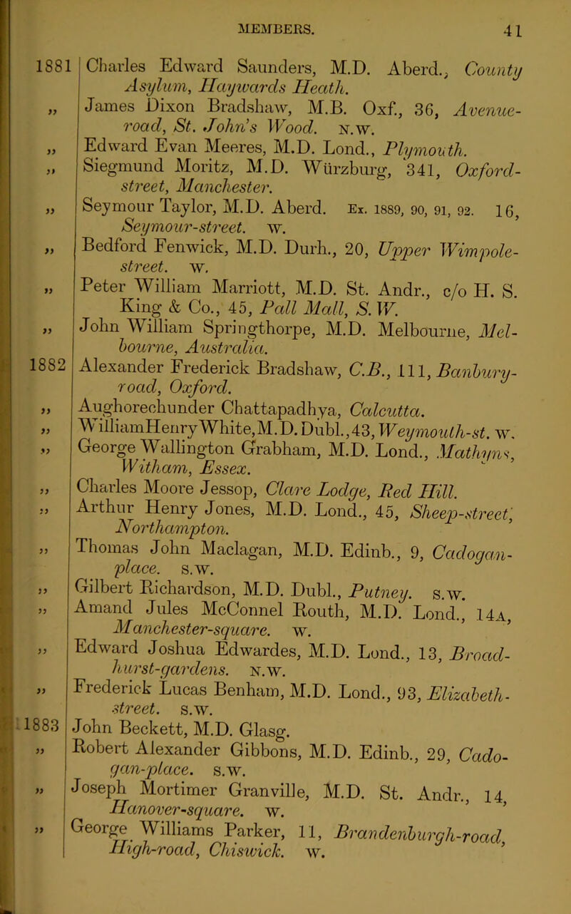 1881 yy yy yy yy 1882 yy yy yy yy yy yy yy 1883 yy Charles Edward Saunders, M.D. A herd., County Asylum, Haywards Heath. James Dixon Bradshaw, M.B. Oxf., 36, Avenue- roacl, St. John's Wood. n.w. Edward Evan Meeres, M.D. Lond., Plymouth. Siegmund Moritz, M.D. Wurzburg, 341, Oxford- street, Manchester. Seymour Taylor, M.D. Aberd. Ex. 1889, 90, 93, 92. 16, Seymour-street, w. Bedford Fenwick, M.D. Durh., 20, Upper Wimpole- street. w. Peter William Marriott, M.D. St. Andr., c/o H. S King & Co., 45, Pall Mall, S. W. John William Springthorpe, M.D. Melbourne, Mel- bourne, Australia. Alexander Frederick Bradshaw, C.B., 111, Banbury- road, Oxford. Aughorechunder Chattapadhya, Calcutta. M illiamHenryWhite,M.D. Dubl.,43, Weymouth-st. w, George Wallington Grabham, M.D. Lond., Mathyns, Witham, Essex. Charles Moore Jessop, Clare Lodge, Red Hill, Arthur Henry Jones, M.D. Lond., 45, Sheep-street, Northampton. Thomas John Maclagan, M.D. Edinb., 9, Ccidogan- place. s.w. Gilbert Richardson, M.D. Dubl., Putney, s.w. Amand Jules McConnel Routh, M.D. Lond., 14a, Manchester-square. w. Edward Joshua Edwardes, M.D. Lond., 13, Broad- hurst-gardens. N.W. Frederick Lucas Benham, M.D. Lond., 93, Elizabeth- street, s.w. John Beckett, M.D. Glasg. Robert Alexander Gibbons, M.D. Edinb., 29, Cado- gan-place. s.w. Joseph Mortimer Granville, M.D. St. Andr., 14, Hanover-square. w. George Williams Parker, 11, Brandenburgh-road High-road, Chiswick, w.
