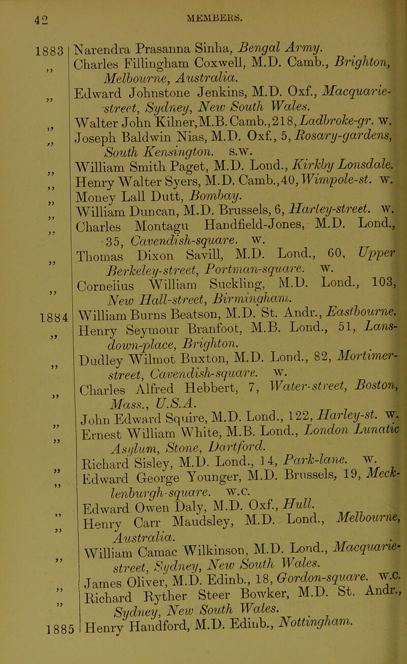 1883 >3 /3 33 >3 33 33 3 5 33 33 1884 33 33 33 33 33 33 33 33 33 33 Narendra Prasanna Sinha. Bengal Army. Charles Fillingham Cox well, M.D. Camb., Brighton, Melbourne, Australia. Edward Johnstone Jenkins, M.D. Oxf., Macquarie- street, Sydney, New South Wales. Walter John Kilner,M.B.Camb.,218,Ladbroke-gr. w. Joseph Baldwin Nias, M.D. Oxf., 5, Rosary-gardens, South Kensington, s.w. William Smith Paget, M.D. Lond., ICirkby Lonsdale. Henry Nlalter Syers, M.D. Camb.,40, Wimqole-st. w. Money Ball Dutt, Bombay. William Duncan, M.D. Brussels, 6, Har ley-street. w, Charles Montagu Handheld-Jones, M.D. Lond., 35, Cavendish-square, w. Thomas Dixon Savill, M.D. Lond., 60, Upper Berkeley-street, Portman-square. w. Cornelius William Suckling, M.D. Lond., 103, New Hall-street, Birmingham,. William Burns Beatson, M.D. St. Andr., Eastbourne. Henry Seymour Branfoot, M.B. Lond., 51, Lans- down-place, Brighton. Dudley Wilmot Buxton, M.D. Lond., 82, Mortimer- street, Cavendish-square, w. Charles Alfred Hebbert, 7, Water-street, Boston, Mass., U.S.A. John Edward Squire, M.D. Lond., 122, Harley-st. w. Ernest William White, M.B. Lond., London Lunatic Asylum, Stone, Hartford. Richard Sisley, M.D. Lond, 14, Park-lane, w Edward George Younger, M.D. Brussels, 19, Meck- lenburgh- square, w.c. Edward Owen Daly, M.D. Oxf, Hull. Henry Carr Maudsley, M.D. Lond, Melbourne, William Camac Wilkinson, M.D. Lond, Macquarie- street, Sydney, Neiv South Wales. James Oliver, M.D. Edinb, 18 Gordon-square w.c. Richard Ryther Steer Bowker, M.D. St. Andr, Sydney, New South Wales. Henry Handford, M.D. Edinb, Nottingham. 1885