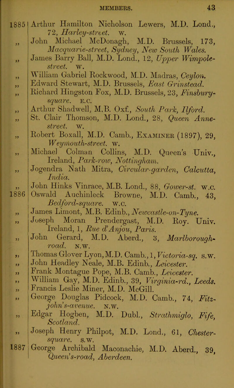1885 yy yy yy yy 1886 yy yy yy yy yy yy yy yy yy yy 1887 Arthur Hamilton Nicholson Lewers, M.D. Lond., 72, Harley-street. w. John Michael McDonagh, M.D. Brussels, 173, Macquarie-street, Sydney, New South Wales. James Barry Ball, M.D. Lond., 12, Upper Wimpole- street. w. William Gabriel Kockwood, M.D. Madras, Ceylon. Edward Stewart, M.D. Brussels, East Grinstead. Iiichard Hingston Fox, M.D. Brussels, 23, Finsbury- square. e.c. Arthur Shadwell, M.B. Oxf., South Park, Ilford. St. Clair Thomson, M.D. Lond., 28, Queen Anne- street. w. Robert Boxall, M.D. Camb., Examiner (1897), 29, W'eymouth-street, w. Michael Colman Collins, M.D. Queens Univ., Ireland, Park-row, Nottingham. Jogendra Nath Mitra, Circular-garden, Calcutta, India. John Hinks Vinrace, M.B. Lond., 88, Gower-st. w.c. Oswald Auchinleck Browne, M.D. Camb., 43, Bedford-square. w.c. James Limont, M.B. Edinb., Newcastle-on-Tyne. Joseph Moran Prendergast, M.D. Roy. Univ. Ireland, 1, Rue d’Anjou, Paris. John Gerard, M.D. Aberd., 3, Marlborough- road. n.w. Thomas Glover Lyon,M.D. Camb., 1, Victoria-sq. s.w. John Headley Neale, M.B. Edinb., Leicester. Frank Montague Pope, M.B. Camb., Leicester. William Gay, M.D. Edinb., 39, Virginia-rd., Leeds. Francis Leslie Miner, M.D. McGill. ~ George Douglas Pidcock, M.D. Camb., 74, Fitz- johns-avenue. n.w. Edgar Hogben, M.D. Dubl., Strathmiqlo, Fife, Scotland. Joseph Henry Philpot, M.D. Lond., 61, Chester- square, s.w. George Archibald Maconachie, M.D. Aberd., 39, Queen’s-road, Aberdeen.