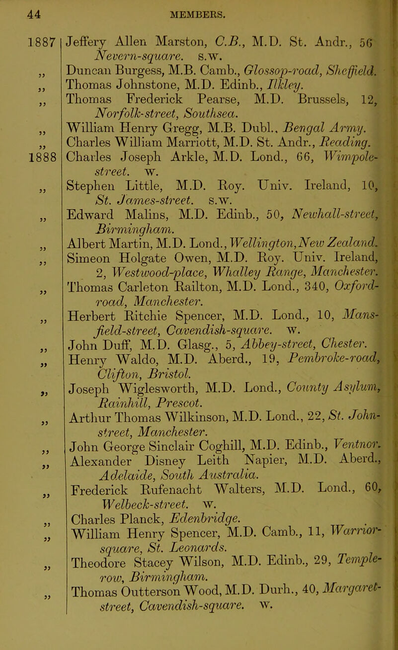 1887 33 33 33 33 33 1888 33 33 33 33 33 33 33 33 33 33 33 33 33 33 33 33 33 Jeffery Allen Marston, C.B., M.D. St. Andr., 50 Never n-square, s.w. Duncan Burgess, M.B. Camb., Glossop-road, Sheffield. Thomas Johnstone, M.D. Edinb., Ilkley. Thomas Frederick Pearse, M.D. Brussels, 12, Norfolk-street, Southsea. William Plenry Gregg, M.B. Dubl., Bengal Army. Charles William Marriott, M.D. St. Andr., Reading. Charles Joseph Arkle, M.D. Lond., 66, Wimpole- street, w. Stephen Little, M.D. Boy. Univ. Ireland, 10, St. James-street. s.w. Edward Malins, M.D. Edinb., 50, N ewhall-street, Birmingham. Albert Martin, M.D. Lond., Wellington,New Zealand. Simeon Holgate Owen, M.D. Boy. Univ. Ireland, 2, Westwood-plaee, Whalley Range, Manchester. Thomas Carleton Bailton, M.D. Lond., 340, Oxford- road, Manchester. Herbert Bitchie Spencer, M.D. Lond., 10, Mans- jield-street, Cavendish-square, w. John Duff, M.D. Glasg., 5, Abbey-street, Chester. Henry Waldo, M.D. Aberd., 19, Pembroke-road, Clifton, Bristol. Joseph Wiglesworth, M.D. Lond., County Asylum, Rainliill, Prescot. Arthur Thomas Wilkinson, M.D. Lond., 22, St. John- street, Manchester. John George Sinclair Coghill, M.D. Edinb., Ventnor. Alexander Disney Leith Napier, M.D. Aberd., Adelaide, South Australia. Frederick Bufenacht Walters, M.D. Lond., 60, Welbeck-street, w. Charles Planck, Edenbridge. William Henry Spencer, M.D. Camb., 11, Warrior- square, St. Leonards. Theodore Stacey Wilson, M.D. Edinb., 29, Temple- row, Birmingham. Thomas Outterson Wood, M.D. Durh., 40, Margaret- street, Cavenclish-square. w.