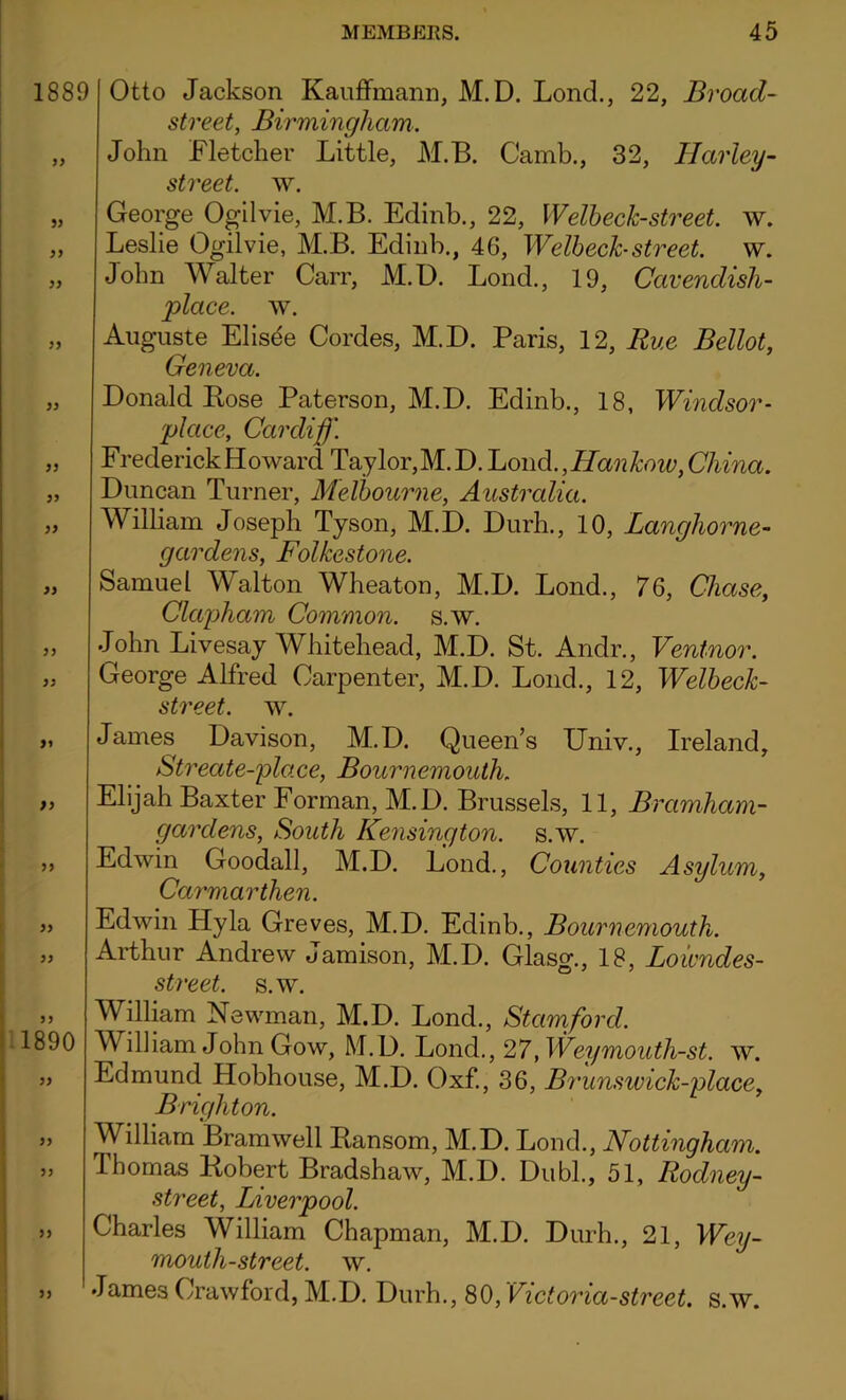 1889 yy yy yy yy yy yy yy yy yy yy yy yy yy yy 1890 yy yy yy yy yy Otto Jackson Kauffmann, M.D. Lond., 22, Broad- street, Birmingham. John Fletcher Little, M.B. Camb., 32, Harley- street, w. George Ogilvie, M.B. Edinb., 22, Welheck-street. w. Leslie Ogilvie, M.B. Edinb., 46, Welheck-street. w. John Walter Carr, M.D. Lond., 19, Cavendish- place. w. Auguste Elisee Cordes, M.D. Paris, 12, Rue Bellot, Geneva. Donald Bose Paterson, M.D. Edinb., 18, Windsor- place, Cardiff. Frederick Howard Taylor,M.D. Lond., Hankow,China. Duncan Turner, Melbourne, Australia. William Joseph Tyson, M.D. Durh., 10, Langhorne- gardens, Folkestone. Samuel Walton Wheaton, M.D. Lond., 76, Chase, Clapham Common, s.w. John Livesay Whitehead, M.D. St. Andr., Ventnor. George Alfred Carpenter, M.D. Lond., 12, Welheck- street. w. James Davison, M.D. Queen’s Univ., Ireland, Streate-place, Bournemouth. Elijah Baxter Forman, M.D. Brussels, 11, Bramham- garclens, South Kensington, s.w. Edwin Goodall, M.D. Lond., Counties Asylum, Carmarthen. Edwin Hyla Greves, M.D. Edinb., Bournemouth. Arthur Andrew Jamison, M.D. Glasg., 18, Loicndes- street. s.w. William Newman, M.D. Lond., Stamford. William John Gow, M.D. Lond., 27, Weymouth-st. w. Edmund. Hobhouse, M.D. Oxf., 36, Brunswick-place, Brighton. William Bramwell Bansom, M.D. Lond., Nottingham. Ibomas Bobert Bradshaw, M.D. Dubl., 51, Rodney- street, Liverpool. Charles William Chapman, M.D. Durh., 21, Wey- moulh-street. w. James Crawford, M.D. Durh., 80, Victoria-street, s.w.