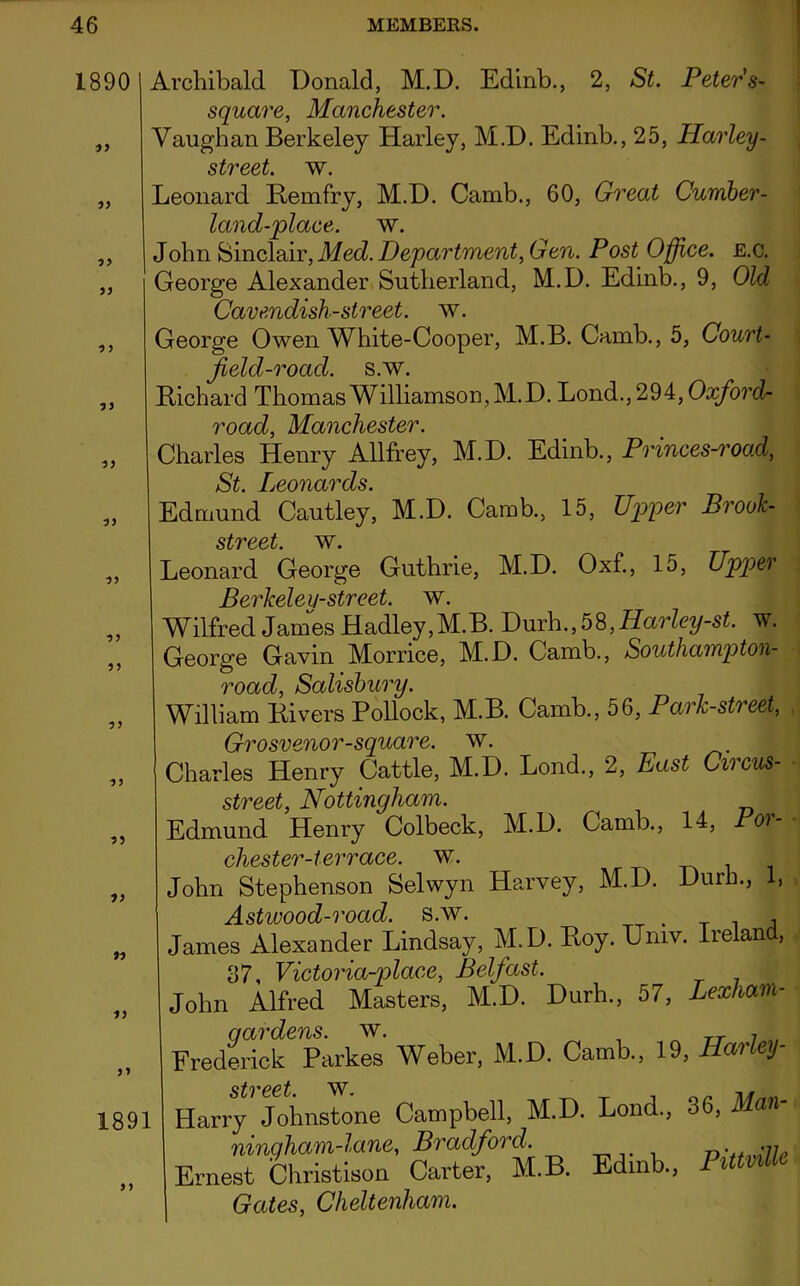 18901 Archibald Donald, M.D. Edinb., 2, St. Peter's- square, Manchester. ,, Vaughan Berkeley Harley, M.D. Edinb., 25, Harley - street, w. „ Leonard Remfry, M.D. Camb., 60, Great Cumber- land-place. w. „ John Sinclair, Med. Department, Gen. Post Office. E.c. „ George Alexander Sutherland, M.D. Edinb., 9, Old Cavendish-street, w. ,, leorge Owen White-Cooper, M.B. Camb., 5, Court- field-roacl. s.w. ,, tichard Thomas Williamson, M.D. Lond., 294, Ox/o?'c2- road, Manchester. ,, Charles Henry Allfrey, M.D. Edinb., Princes-road, St. Leonards. Edmund Cautley, M.D. Camb, 15, Upper Brook- street w. , Leonard George Guthrie, M.D. Oxf., 15, Upper Berkeley-street, w. , Wilfred James Hadley,M.B. Durh, 58, Harley-st. w. , George Gavin Morrice, M.D. Camb, Southampton- rv*r\r4 rJ Slrtlo William Rivers Pollock, M.B. Camb., 56, Park-street, Grosvenor-square, w. , Charles Henry Cattle, M.D. Lond, 2, East Circus- street, Nottingham. . Edmund Henry Colbeck, M.D. Camb, 14, Poi- chester-terrace, w. . John Stephenson Selwyn Harvey, M.D. Durh, 1, Astwood-road. s.w. _ . . James Alexander Lindsay, M.D. Roy. Univ. Ireland, 37, Victoria-place, Belfast. John Alfred Masters, M.D. Durh, 57, Lexliam- stvcct. m l; Harrv Johnstone Campbell, M.D. Lond, 36, Man- Gates, Cheltenham.