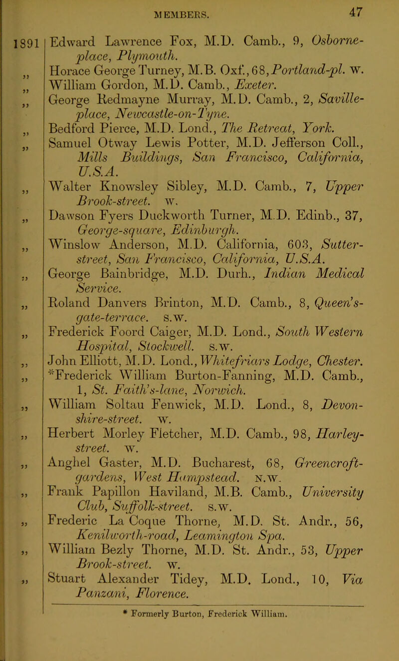 1891 33 3> 33 3) 33 33 33 33 33 33 33 33 Edward Lawrence Fox, M.D. Camb., 9, Osborne- place, Plymouth. Horace George Turney, M.B. Oxf., 6 8, P ortland-pl. w. William Gordon, M.D. Camb., Exeter. George Bedmayne Murray, M.D. Camb., 2, Saville- place, Newcastle-on-Tyne. Bedford Pierce, M.D. Lond., The Retreat, York. Samuel Otway Lewis Potter, M.D. Jefferson Coll., Mills Buildings, San Francisco, California, U.S.A. Walter Knowsley Sibley, M.D. Camb., 7, Upper Brook-street, w. Dawson Fyers Duckworth Turner, M.D. Edinb., 37, George-square, Edinburgh. Winslow Anderson, M.D. California, 603, Sutter- street, San Francisco, California, U.S.A. George Bainbridge, M.D. Durh., Indian Medical Service. Boland Danvers Brinton, M.D. Camb., 8, Queen s- gate-terrace. s.w. Frederick Foord Caiger, M.D. Lond., South Western Hospital, Slockivell. s.w. John Elliott, M.D. Lond., Whitefriars Lodge, Chester. '“'Frederick William Burton-Fanning, M.D. Camb., 1, St. Faith’s-lane, Norwich. William Soltau Fenwick, M.D. Lond., 8, Devon- shire-street. w. Herbert Morley Fletcher, M.D. Camb., 98, Harley- street, w. Anghel Gaster, M.D. Bucharest, 68, Greener oft- gardens, West Hampstead, n.w. Frank Papillon Haviland, M.B. Camb., University Club, Suffolk-street. s.w. Frederic La Coque Thorne, M.D. St. Andr., 56, Kenilworth-road, Leamington Spa. William Bezly Thorne, M.D. St. Andr., 53, Upper Brook-street, w. Stuart Alexander Tidey, M.D, Lond., 10, Via Panzani, Florence. * Formerly Burton, Frederick William.