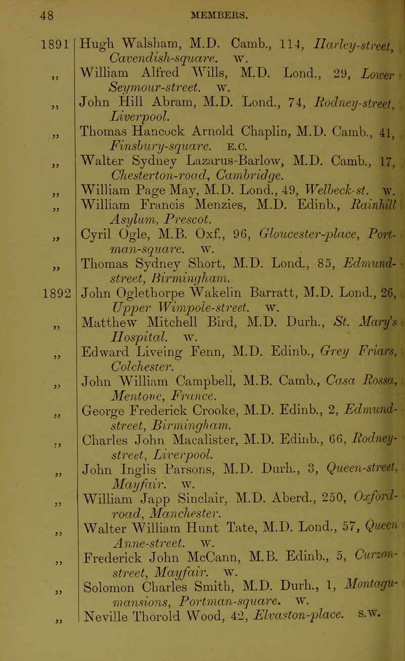 1891 99 99 99 99 99 99 99 99 1892 99 99 99 99 :9 99 99 99 99 99 Hugh Walsham, M.D. Camb., 114, Ilarley-street, Cavendish-square. w. William Alfred Wills, M.D. Bond., 29, Lower Seymour-street, w. John Hill Abram, M.D. Lond., 74, Rodney-street, Liverpool. Thomas Hancock Arnold Chaplin, M.D. Camb., 41, Finsbury-square. E.c. Walter Sydney Lazarus-Barlow, M.D. Camb., 17, Chester ton-road, Cambridge. William Page May, M.D. Lond., 49, Welbeck-st. w. William Francis Menzies, M.D. Edinb., Rainhill Asylum, Prescot. Cyril Ogle, M.B. Oxf., 96, Gloucester-place, Port- man-square. w. Thomas Sydney Short, M.D. Lond., 85, Edmund- street, Birmingham. John Oglethorpe Wakelin Barratt, M.D. Lond., 26, Upper Wimpole-street. w. Matthew Mitchell Bird, M.D. Durh., St. Mary's Hospital, w. Edward Liveing Fenn, M.D. Edinb., Grey Friars, Colchester. John William Campbell, M.B. Camb., Casa Rossa, Mentone, France. George Frederick Crooke, M.D. Edinb., 2, Edmund- street, Birmingham. Charles John Macalister, M.D. Edinb., 66, Rodney- street, Liverpool. John Inglis Parsons, M.D. Durh., 3, Queen-street, Mayfair, w. William Japp Sinclair, M.D. Aberd., 250, Oxford- road, Manchester. Walter William Hunt Tate, M.D. Lond., 57, Queen Anne-street. w. Frederick John McCann, M.B. Edinb., 5, 6urzon- street, Mayfair, w. Solomon Charles Smith, M.D. Durh., 1, Montagu- mansions, Portman-square. w. Neville Thorold Wood, 42, Elvaston-place. s.w.