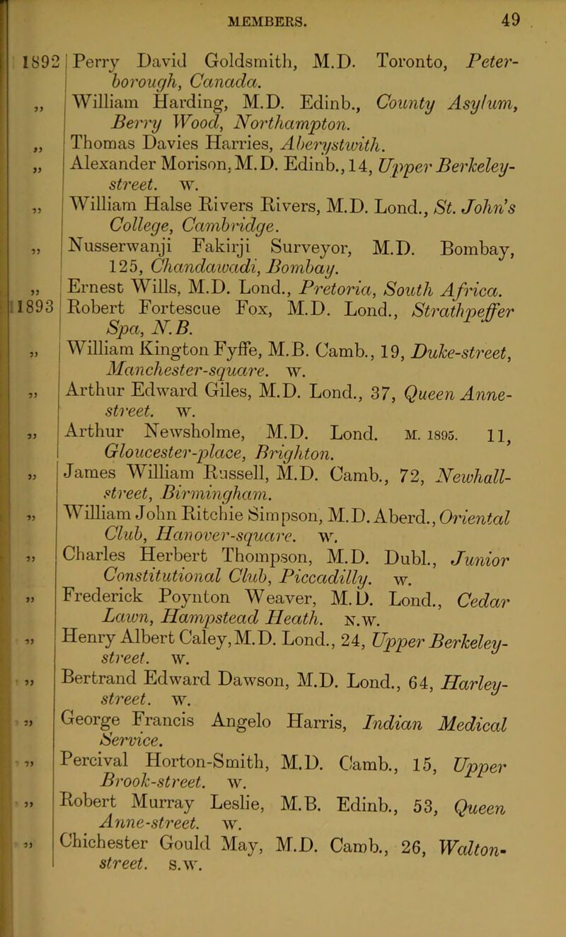 181 99 99 99 99 99 189 99 99 99 99 99 99 99 99 99 99 99 99 99 MEMBERS. 49 Perry David Goldsmith, M.D. Toronto, Peter- borough, Canada. William Harding, M.D. Edinb., County Asylum, Berry Wood, Northampton. Thomas Davies Harries, Aberystwith. Alexander Morison.M.D. Edinb., 14, Upper Berkeley- street. w. William Halse Divers Rivers, M.D. Lond., St. John’s College, Cambridge. Nusserwanji Fakirji Surveyor, M.D. Bombay, 125, Chandawadi, Bombay. Ernest Wills, M.D. Lond., Pretoria, South Africa. Robert Fortescue Fox, M.D. Lond., Stratlipeffer Spa, N.B. William Kington Fyffe, M.B. Camb., 19, Duke-street, Manchester-sguare. w. Arthur Edward Giles, M.D. Lond., 37, Queen Anne- street. w. Arthur Newsbolme, M.D. Lond. m. 1895. 11, Gloucester-place, Brighton. lames William Russell, M.D. Gamb., 72, Newhall- street, Birmingham. A illiam John Ritchie Simpson, M.D. Aberd.,Oriental Club, Han over-square, w. Charles Herbert Thompson, M.D. Dubl., Junior Constitutional Club, Piccadilly, w. Frederick Poynton Weaver, M.D. Lond., Cedar Lawn, Hampstead Heath, n.w. Tenry Albert Caley, M.D. Lond., 24, Upper Berkeley- street, w. Bertrand Edward Dawson, M.D. Lond., 64, Harley- stveet. w. George Francis Angelo Harris, Indian Medical Service. >ercival Horton-Smith, M.D. Camb., 15, Upper Brook-street, w. lobert Murray Leslie, M.B. Edinb., 53, Queen Anne-street. w. Jhichester Gould May, M.D. Camb., 26, Walton- street, s.w.