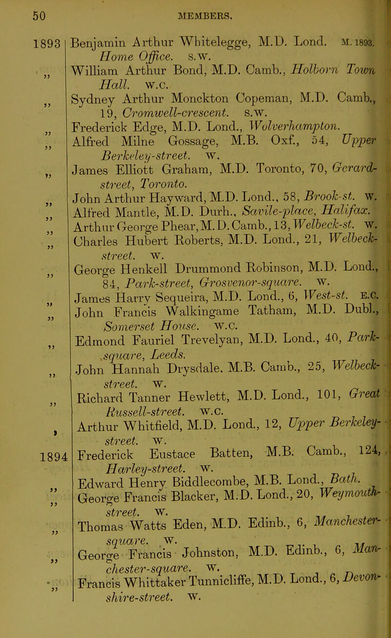 1893 55 55 55 55 55 99 99 99 99 99 99 99 99 55 55 5 1894 99 9 9 99 99 m K ; i , ) 99 Benjamin Arthur Whitelegge, M.D. Loncl. M. 1893. Home Office, s.w. William Arthur Bond, M.D. Catnb., Holborn Town Hall. w.c. Sydney Arthur Monckton Copeman, M.D. Camb., 19, Cromwell-crescent, s.w. Frederick Edge, M.D. Lond., Wolverhampton. Alfred Milne Gossage, M.B. Oxf., 54, Upper Berkeley-street, w. James Elliott Graham, M.D. Toronto, 70, Gerard- street, Toronto. John Arthur Hayward, M.D. Bond., 58, Brook-st. w. Alfred Mantle, M.D. Durh., Savile-place, Halifax. Arthur George Phear,M. D. Camb., 13, Welbeck-st. w. Charles Hubert Roberts, M.D. Bond., 21, Welbeck- street. w. George Henkell Drummond Robinson, M.D. Bond., 84, Park-street, Grosvenor-square. w. James Harry Sequeira, M.D. Bond., 6, West-st. E.o. John Francis Walkingame Tatham, M.D. Dubb, Somerset House, w.c. Edmond Fauriel Trevelyan, M.D. Bond., 40, Park- square, Leeds. John Hannah Drysdale. M.B. Camb., 25, Welbeck- * street Richard Tanner Hewlett, M.D. Bond., 101, Great Un Quail Arthur Whitfield, M.D. Bond., 12, Upper Berkeley- -j street, w. Frederick Eustace Batten, M.B. Camb., 124, Harley-street. w. Edward Henry Bidcllecombe, M.B. Bond., Bath. George Francis Blacker, M.D. Bond., 20, Weymouth- street w* Thomas Watts Eden, M.D. Edinb., 6, Manchester- i square, w. „f 3eorge Francis Johnston, M.D. Edinb., 6, Man• i Chester-square, w. „ „ Francis Whittaker Tunnicliffe, M.D. Bond., 6, Devon sliire-street. w.