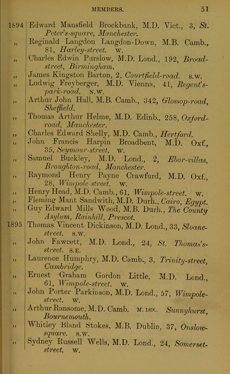 1894 33 33 33 33 33 33 1895 33 3 3 33 33 Edward Mansfield Brockbank, M.D. Viet., 3, St. Peter's-square, Manchester. Reginald Langdon Langdon-Down, M.B. Camb., 81, ffarley-street. w. Charles Edwin Parslow, M.D. Bond., 192, Broacl- street, Birmingham. James Kingston Barton, 2, Courtfield-road. s.w. Ludwig Freyberger, M.D. Vienna, 41, Regent’s- park-road. n.w. Arthur John Hall, M.B. Camb., 342, Glossop-road, Sheffield. Thomas Arthur Helme, M.D. Edinb., 258, Oxford- road, Manchester. Charles Edward Shelly, M.D. Camb., Hertford. John Francis Harpin Broadbent, M.D. Oxf., 35, Seymour-street, w. Samuel Buckley, M.D. Lond., 2, Ebor-villas, Brougliton-road, Manchester. Raymond Henry Payne Crawfurd, M.D. Oxf., 28, Winqoole-street, w. Henry Head, M.D. Camb., 61, Wimpole-street. w. Fleming Mant Sandwith, M.D. Durh., Cairo, Egypt. Guy Edward Mills Wood, M.B. Durh., The County Asylum, Rainhill, Prescot. Thomas Vincent Dickinson, M.D. Lond., 33, Sloane- street. s.w. John Fawcett, M.D. Lond., 24, St. Thomas’s- street. s.E. Laurence Humphry, M.D. Camb., 3, Trinity-street, Cambridge. Ernest Graham Gordon Little, M.D. Lond., 61, Wimp ole-street, w. John Porter Parkinson, M.D. Lond., 57, Wimpole- street. w. Arthur Ransome, M.D. Camb. m. i89c. Swing hurst Bournemouth. Whitley Bland Stokes, M.B. Dublin, 37, Onslow- sqnare. s.w. Sydney Russell Wells, M.D. Lond., 24, Somerset-