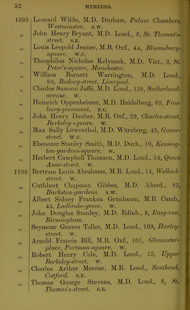 1895 55 ■5 J 55 55 55 55 55 55 55 1896 55 55 5 5 5 5 55 5 5 •55 55 Leonard Wilde, M.D. Durham, Palace Chambers, Westminster, s.w. John Henry Bryant, M.D. Lond., 8, St. Thomas's- street. s.E. Louis Leopold Jenner, M.B. Oxf., 4a, Bloomsbury- square, w.c. Theophilus Nicholas Kelynack, M.D. Viet., 3, St. Peter s-square, Manchester. William Barnett Warrington, M.D. Lond., 80, Rodney-street, Liverpool. Charles Samson Jaffe, M.D. Lond., 138, Sutherland- avenue. w. Heinrich Oppenheimer, M.D. Heidelberg, 63, Fins- bury-pavement. E.C. John Henry Dauber, M.B. Oxf., 29, Charles-street, Berkeley-square, w. Max Sally Lowenthal, M.D. Wurzburg, 45, Gower- street. w.c. Ebenezer Stanley Smith, M.D. Durh., 10, Reusing- ton-garden s-square. w. Herbert Campbell Thomson, M.D. Lond., 34, Queen Anne-street, w. Bertram Louis Abrahams, M.B. Lond., 14, Welbeck- street. w. Cuthbert Chapman Gibbes, M.D. Aberd., 83, Barkston-gardens. s.w. Albert Sidney Frankau Grtinbaum, M.B. Camb., 45, Ladbroke-grove, w. John Douglas Stanley, M.D. Edinb., 9, Easy-roiv, Birmingham. Seymour Graves Toller, M.D. Lond., 109, Harley- street. w. Arnold Francis Bill, M.B. Oxf., 101, Gloucester- place, Portman-square, w. llobert Henry Cole, M.D. Lond., 53, Upper Berkeley-street, w. Charles Arthur Mercier, M.B. Lond., Southend, Catford. s.E. Thomas George Stevens, M.D. Lond., 8, St. Thomas' s-street. s.E.