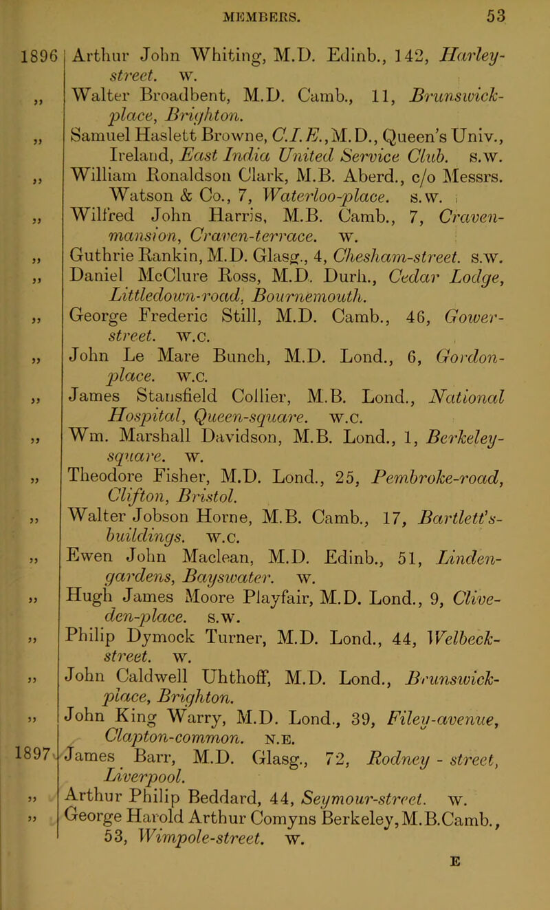 1896 yy » yy yy yy yy yy yy yy yy yy yy yy yy yy yy yy 1897>.' yy yy Arthur John Whiting, M.D. Edinb., 3 42, Harley- street, w. Walter Broadbent, M.D. Camb., 11, Brunswick- place, Brighton. Samuel Haslett Browne, C.I. E.,M. D., Queen’s Univ., Ireland, East India United Service Club. s.w. William Bonaldson Clark, M.B. Aberd., c/o Messrs. Watson & Co., 7, Waterloo-place, s.w. , Wilfred John Harris, M.B. Camb., 7, Craven- mansion, Craven-terrace, w. Guthrie Rankin, M.D. Glaser., 4, Chesham-street. s.w. Daniel McClure Ross, M.D. Durli., Cedar Lodge, Littledown-road, Bournemouth. George Frederic Still, M.D. Camb., 46, Gower - street. w.c. John Le Mare Bunch, M.D. Lond., 6, Cordon- place. w.c. James Stansfield Collier, M.B. Lond., National Hospital, Queen-square, w.c. Wm. Marshall Davidson, M.B. Lond., 1, Bcrkeley- square. w. Theodore Fisher, M.D. Lond., 25, Pem.broke-road, Clifton, Bristol. Walter Jobson Horne, M.B. Camb., 17, Bartlett's- buildings. w.c. Ewen John Maclean, M.D. Edinb., 51, Linden- gardens, Bayswater. w. Hugh James Moore Playfair, M.D. Lond., 9, Clive- den-}) lace. s.w. Philip Dymock Turner, M.D. Lond., 44, Welbeck- street. w. John Caldwell Uhthoff, M.D. Lond., Brunswick- place, Brighton. John King Warry, M.D. Lond., 39, Filey-avenue, Clapton-common, n.e. James Barr, M.D. Glasg., 72, Rodney - street, Liverpool. Arthur Philip Beddard, 44, Seymour-strcet. w. George Harold Arthur Comyns Berkeley,M.B.Camb., 53, Wimpole-street, w. E