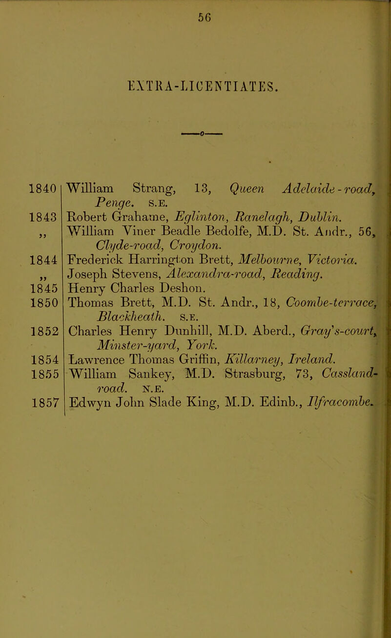 EXTRA-LICENTIATES. 1840 1843 1844 1845 1850 1852 1854 1855 1857 William Strang, 13, Queen Adelaide - road, Penge. s.E. Robert Grahame, Eglinton, Ranelagh, Dublin. William Viner Beadle Bedolfe, M.D. St. Andr., 56, Clyde-road, Croydon. Frederick Harrington Brett, Melbourne, Victoria. Joseph Stevens, Alexandra-road, Reading. Henry Charles Deshon. Thomas Brett, M.D. St. Andr., 18, Coornbe-terrace, Blaekheaih. s.e. Charles Henry Dnnhill, M.D. Aberd., Gray $-courty Minster-yard, York. Lawrence Thomas Griffin, Killarney, Ireland. William Sankey, M.D. Strasburg, 73, Cassland- road. n.e. Edwyn John Slade King, M.D. Edinb., Ilfracombe.