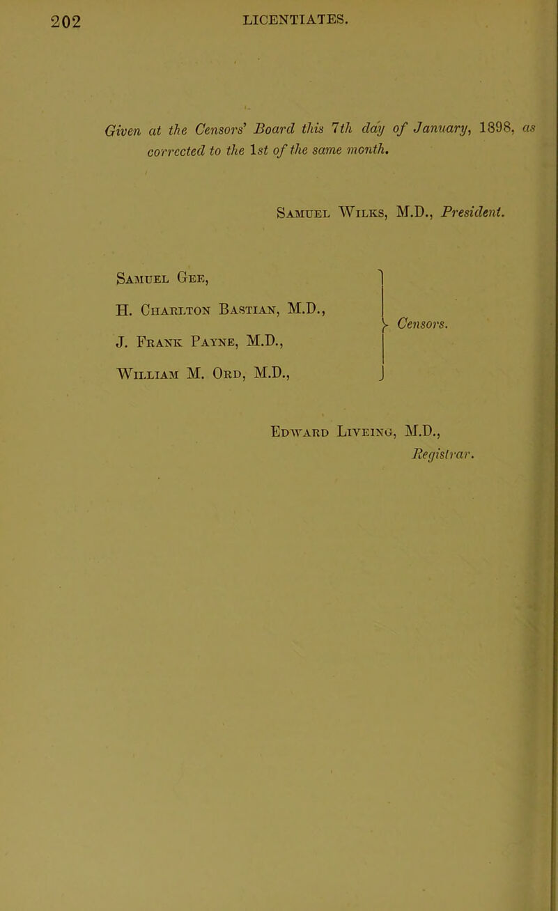 Given at the Censors’ Board this 7th day of January, 1398, as corrected to the 1st of the same month. Samuel Wilks, M.D., President. Samuel Gee, H. Charlton Bastian, M.D., J. Frank Payne, M.D., William M. Ord, M.D., >• Censors. Edward Liveing, M.D., Registrar.