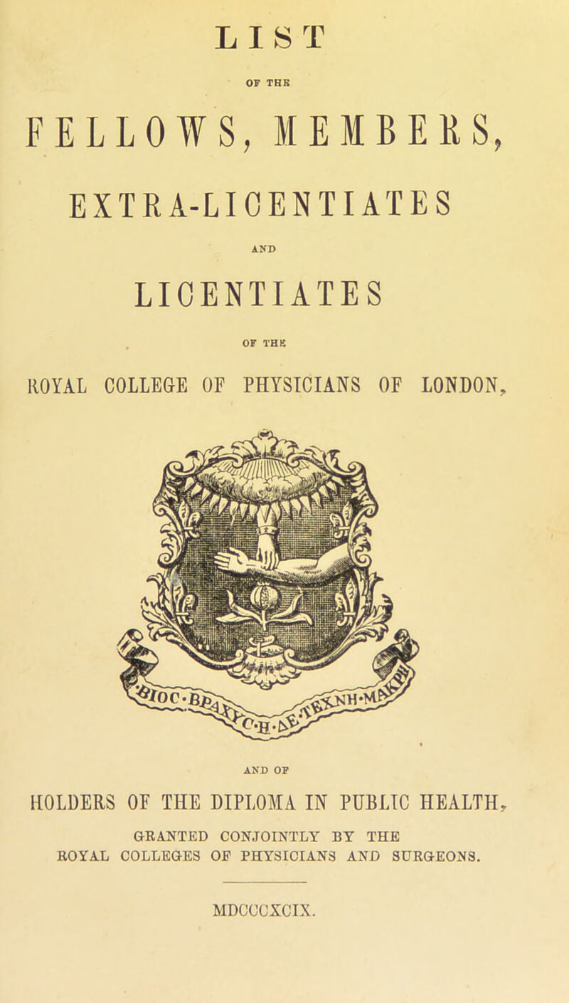 LIST OF THB FELLOWS, MEMBERS, EXTRA-LICENTIATES AND LICENTIATES OF THK ROYAL COLLEGE OF PHYSICIANS OF LONDON, AND OP HOLDERS OF THE DIPLOMA IN PUBLIC HEALTH, GRANTED CONJOINTLY BY THE ROYAL COLLEGES OF PHYSICIANS AND SURGEONS. MDOCCXCIX.