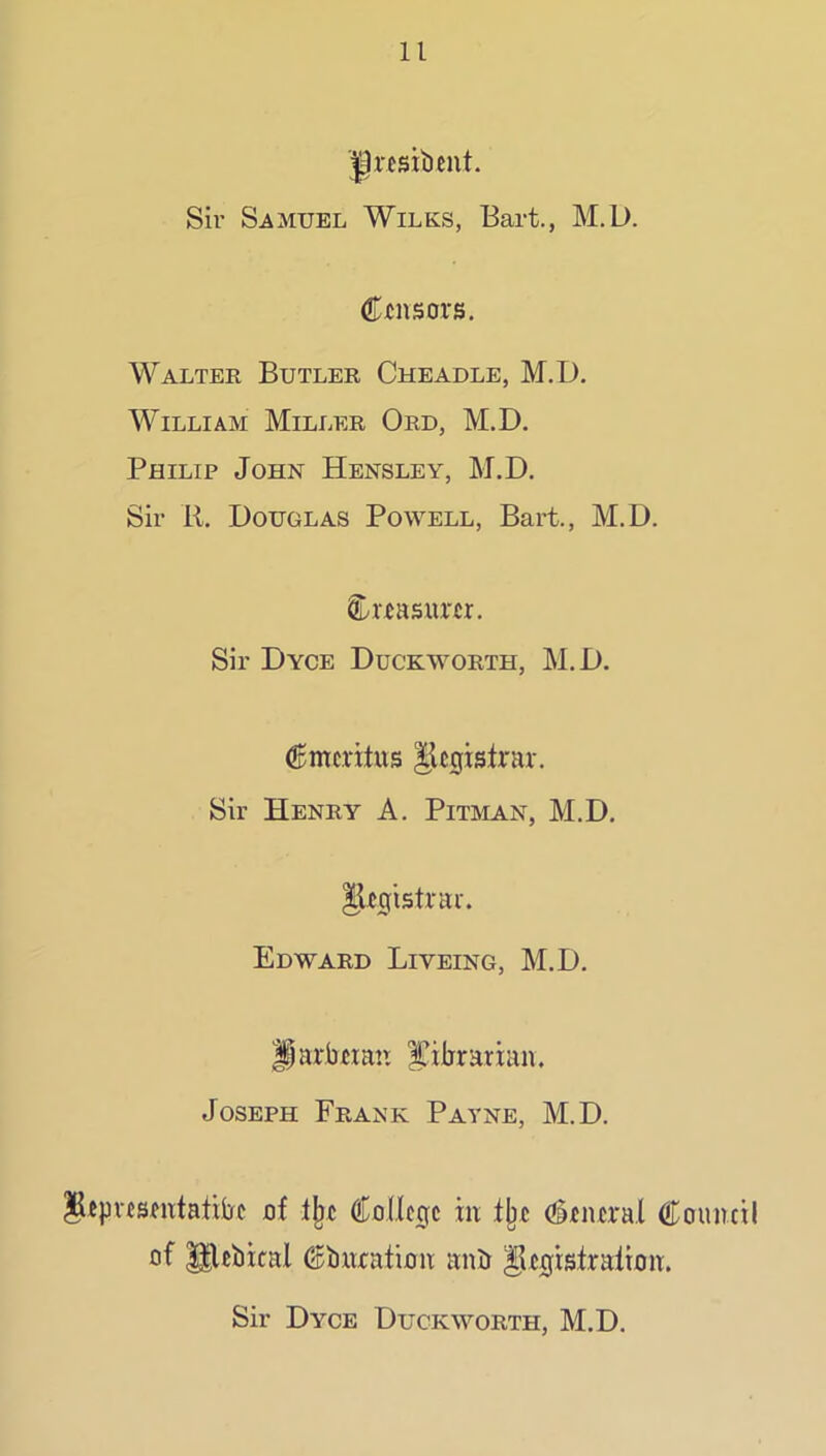 ^resibent. Sir Samuel Wilks, Bart., M.D. Censors. Walter Butler Cheadle, M.D. William Miller Ord, M.D. Philip John Hensley, M.D. Sir R. Douglas Powell, Bart., M.D. Sir Dyce Duckworth, M.D. (gmcritus IlcgisRar. Sir Henry A. Pitman, M.D. lUgistrar. Edward Liveing, M.D. ^arbcmn I’ilirarian. Joseph Frank Patne, M.D. ^^pvcsmtatitfc uf Cnilcgc in tjjc (Stncral Council of ^ebical Cbxixation anb ^Itgisfralton. Sir Dyce Duckxyorth, M.D.