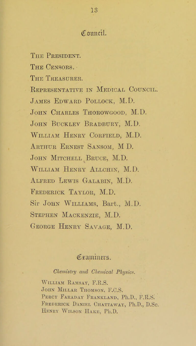 Caunctl. The President. The Censors, The Treasurer. Representative in Medical Council. James Edward Pollock, M.D. John Charles Thorowc400d, M.D. John Buckley Bradbury^, M.D. William Henry Corfield, M.D. Arthur Ernest Sansom, M D. John Mitchell Bruce, M.D. William Henry Allchin, M.D. Alfred Lewis Galabin, M.D. Frederick Taylor, M.D. Sir John Williams, Bart., M.D. Stephen Mackenzie, M.D. George Henry Savage, M.D, (iDFamriurs. Chemistry and Chemical Physics. William Rajisay, F.R.S. John Millau Thomson, F.C.S. Percy Parapay Frankland, Ph.D., F.R.S. Frederick Daniel Chattaway, Ph.D., D.Sc. Henry Wilson Hake, Ph.D.