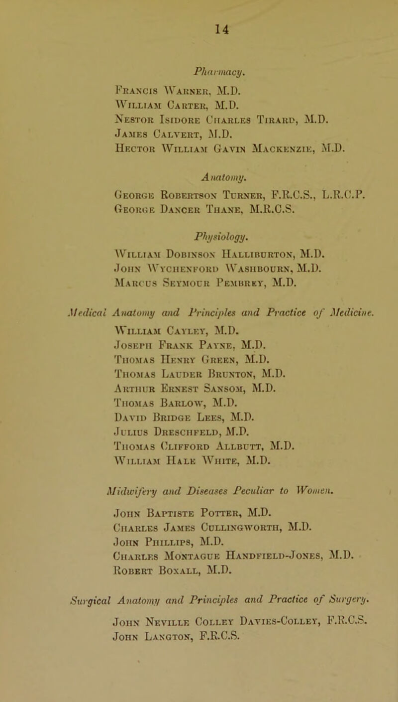 Phnrmacy. Francis AVarner. M.D. William Carter, M.D. Nestor Isidore Charles Tikaud, M.D. James Calvert, M.D. Hector William Gavin M.ackenzie, M.D. A natomy. (iEORGii Robertson Turner, F.R.C.S., L.R.C.P. George Dancer Thane, M.R.C.S. Physiology. William Dobinson Halliburton, M.D. John Wychenkord Washbourn, M.D. Marcus Seymour Pembrky, M.D. Medical Atiatomy and Principles and Practice of Medicine. William Cayley, >f.D. JosEiMi Frank Payne, M.D. Thomas Henry Green, M.D. Thomas Lauder ]}runton, M.D. Arthur Ernest Sansom, M.D. Thomas Barlom', M.D. David Bridge Lees, ^I.D. Julius Drescheeld, M.D. Thomas (}lifford Allbutt, M.D. William Hale White, M.D. Midwifery and Diseases Peculiar to IVoinen. John Baptiste Potter, M.D. Charles James Cullingwortii, M.D. John Phillips, M.D. Charles Montague Handfield-Jones, M.D. Robert Boxall, M.D. Surgical Anatomy and Principles and Practice of Surgery. John Neville Colley Davies-Colley, F.R.C..S. John Langton, F.R.C.S.