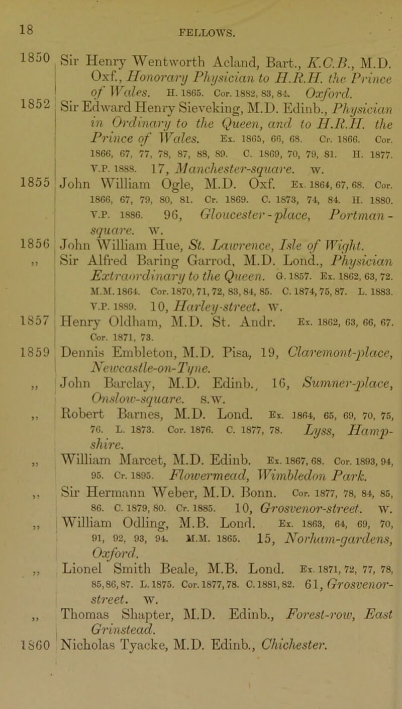 1850 1852 1855 1856 1857 Sir Henry Wentworth Acland, Bart., K.C.B., M.D. Oxf., Honorary Physician to H.R.H. the Prince of Wales. H. 1865. Cor. 1882, 83, 84. Oxforcl. Sir Edward Henry Sieveking, M.D. Edinb., Physician in Ordinary to the Queen, and to H.R.H. the Prince of Wales. Ex. 1865, go, 68. Cr. 1866. Cor. 1866, 67, 77, 78, 87, 88, 89. C. 1869, 70, 79, 81. H. 1877. v.p. 1888. 17, Hanchester-square. w. John William Ogle, M.D. Oxf. Ei. i864,07,68. Cor. 1866, 67, 79, 80, 81. Cr. 1869. C. 1873, 74, 84. U. 1880. V.P. 1886. 96, Gloucester-place, Portman- square. w. John William Hue, St. Lawrence, Isle of Wight. Sir Alfred Baring Garrod, M.D. Bond., Physician Extraordinary to the Queen. O- iS57. Ex. 1862,63,72. M.M. 1864. Cor. 1870,71, 72, 83, 84, 85. C. 1874, 75, 87. L. 1883. V.P. 1889. 10, Harley-street, w. Henry Oldham, M.D. St. Andr. Ex. i862, 03, 66, 67. Cor. 1871, 73. 1859 Dennis Embleton, M.D. Pisa, 19, Claremont-place, Neivcastle-on-2'i/ne. „ John BcU'clay, M.D. Edinb., 16, Sumner-p>lace, I On.dow-square. s.w. ,, Robert Barnes, M.D. Lond. Ex. is64, 65, eo, 70, 75, 76. L. 1873. Cor. 1876. c. 1877, 78. Lyss, Hamp- shire. „ William Marcet, M.D. Edinb. Ex. 1867,68. Cor. i893,94, 95. Cr. 1895. Flowermead, Wimbledon Park. ,, Sir Hermann Weber, M.D. Bonn. Cor. i877, 78, 84, 85, 86. c. 1879,80. Cr. 1885. 10, Grosvenor-street. w. ,, William Odling, M.B. Lond. Ex. i863, 64, 69, 7o, I 91, 92, 93, 94. M.M. 1865. 15, Norhum-garclens, ! Oxford. ,, Lionel Smith Beale, M.B. Lond. Ex. i87i, 72, 77, 78, 85,86,87. L.1875. Cor.1877,78. C.1881,82. Ql, GrOSVeilOr- street. w. „ Thomas Shapter, M.D. Edinb., Forest-row, East I Grinstead. 1860 Nicholas Tyacke, M.D. Edinb., Chichester.