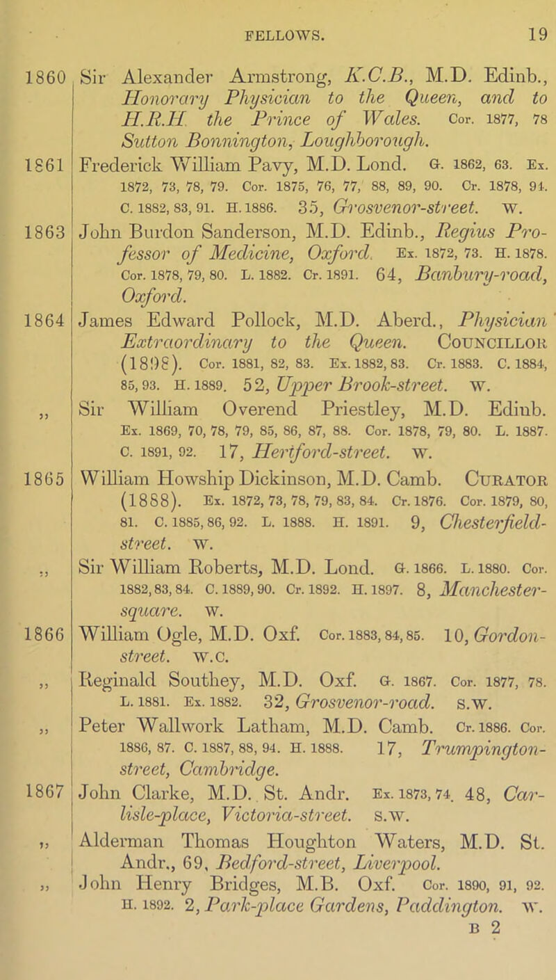 Sir Alexander Armstrong, K.C.B., M.D. Edinb., Honorary Physician to the Queen, and to H.R.H the Prince of Wales. Cor. is77, 78 Sutton Bonnington, Loughborough. Frederick Vfilliam Pavy, M.D. Lond. G-. 1862, 63. Ex. 1872, 73, 78, 79. Cor. 1875, 76, 77, 88, 89, 90. Or. 1878, 91. c. 1882,83,91. H.1886. 35, Grosvenor-street. w. John Burdon Sanderson, M.D. Edinb., Regius Pro- fessor of Medicine, Oxford. Ex. 1872, 73. h. 1878. Cor. 1878,79,80. L. 1882. Cr. 1891. 64, Banbury-road, Oxford. James Edward Pollock, M.D. Aberd., Physician Extraordinary to the Queen. Councillor (1898). Cor. 1881, 82, 83. Ex. 1882, 83. Cr. 1883. C. 1884, 85,93. H. 1889. 5 2, Upper Brook-street, w. Sir William Overend Priestley, M.D. Edinb. Ex. 1869, 70, 78, 79, 85, 86, 87, 88. Cor. 1878, 79, 80. L. 1887. c. 1891, 92. 17, Hertford-street. w. William Howsbip Dickinson, M.D. Camb. Curator (1888). Ex. 1872, 73, 78, 79, 83, 84. Cr. 1876. Cor. 1879, 80, 81. C. 1885,86,92. L. 1888. H. 1891. 9, Chcsterfield- street. w. Sir William Boberts, M.D. Lond. G. 1866. L. 1880. Cor. 1882,83,84. C. 1889, 90. Cr. 1892. H. 1897. 8, ManchcSter- square. w. William Ogle, M.D. Oxf. Cor. i883,84,85. 10, Gordon- street. w.c. Reginald Southey, M.D. Oxf. G. i867. Cor. 1877, 78. L. 1881. Ex. 1882. 32, Grosvcnor-road. s.w. Peter Wall work Latham, M.D. Camb. Cr. i886. Cor. 1886, 87. c. 1887,88, 94. H. 1888. 17, Trumpington- street, Cambridge. John Clarke, M.D. St. Andr. Ex. 1873,74. 48, Car- lisle-place, Victoria-street, s.w. Alderman Thomas Houghton Waters, M.D, St. j Andr., 69, Bedford-street, Liverpool. John Henry Bridges, M.B. Oxf. Cor. i89o, 9i, 92. H. 1892. 2, Park-place Gardens, Paddington, w. B 2