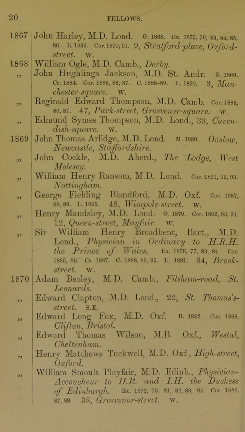1867 1868 1869 9} if i} >1 1870 9f 99 99 T9 99 John Harley, M.D. Lond. g. ises. Ei. is75, 76, 83,84,85, 86. L. 1889. Cor. 1890,91. 9, Stralforcl-place, Oxford- street. w. William Ogle, M.D. Camb., Derby. John Hughlings Jackson, jM.D. St. Andi*. G. i869. Cr. 1884. Cor. 1885, 86, 87. C. 1888-89. L. 1890. 3, MuU- chester-square. 'w, Reginald Edward Thompson, M.D, Camb. Cor. i885, 86,87. 47, Park-street, Grosvenor-square. w. Edmund Symes Thompson, M.D. Lond., 33, Caven- dish-square. w. John Thomas Arlidge, M.D. Lond. m. i889. Onsloiv, Neivcastle, Staffordshire. John Cockle, M.D. Aberd., The Lodge, IV'cst Molesey. William Henry Ransom, M.D. Lond. Cor. i89i, 92,93. Nottingham. George Fielding Blandford, M.D. Oxf. Cor. is87, 88,89. L. 1896. 48, Wimpole-street. w. Henry Maudsley, M.D. Lond. G. i87o. Cor. i892,93,94. 12, Queen-street, Mayfair, w. Sir MTlliam Henry Broadbent, Bart., M.D. Lond., Physician in Ordinary to lI.R.H. the Prince of BaAs. Ei. i876, 77, 83, 84. Cor. 1885, 86.' Cr. 1887. C. 1888, 89, 95. L. 1891. 84, Brook- street. w. Adam Bealey, M.D. Camb., Fitsham-road, St. Leonards. Edward Clapton, M.D. Lond., 22, St. Thomass- street. s.e. Edward Lons: Fox, M.D. Oxf. b. 1882. Cor. 1888. Clifton, Bristol. Edward Thomas Wilson, M.B. Oxf., Westal, Cheltenham. Hemy Matthews Tuckwell, M.D. Oxf, Iligh-street, Oxford. Wilham Smoult Playfair, M.D. Edinb., Physician- Accoucheur to II.R. and I.II. the Duchess of Edinburgh. Ex. 1872, 73, 8I, 82, 83, 84. Cor. 1886. 87,88. 38, Grosvenor-strect. w.