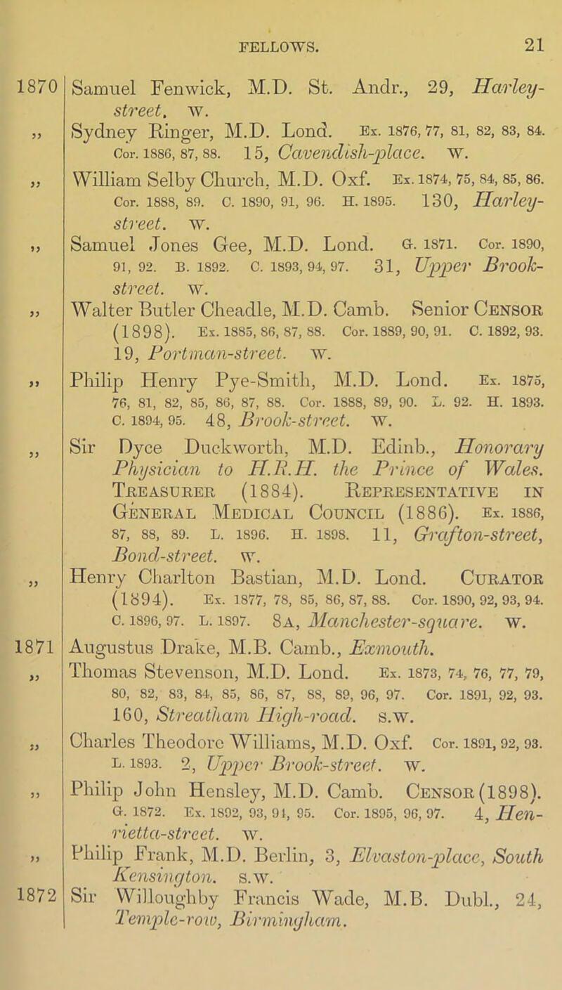 Samuel Fenwick, M.D. St. Andr., 29, Harley- street, av. Sydney Kinger, M.D. Lend. Ex. is76,77, si, S2, S3, S4. Oor. 1886,87,88. 15, CcivencUsh-plcice. w. William Selby Cliurcli, M.D. Oxf. Ex. 1874, 75,84, 85, 86. Cor. 1888, 89. C. 1890, 91, 96. H. 1895. 130, Havley- $ treat. w. Samuel Jones Gee, M.D. Lond. G-. i87i. Cor. i89o, 91,92. B. 1892. C. 1893, 94, 97. 31, Upper BrOoJc- street. w. Walter Butler Cheadle, M.D. Canib. Senior Censor (1898). Ex. 1885, 86. 87, 88. Cor. 1889, 90, 91. C. 1892, 93. 19, Foi'tman-street, w. Philip Henry Pye-Smith, M.D. Lond. Ex. 1875, 76, 81, 82, 85, 86, 87, 88. Cor. 1888, 89, 90. L. 92. H. 1893. c. 1894,95. AS, Brook-Street, av. Sir Dyce Duckworth, M.D. Edinb., Honorary Physician to H.P.H. the Prince of Wales. Treasurer (1884). Eepresentative in General Medical Council (1886). ex. i886, 87, 88, 89. L. 1896. H. 1898. 11, Grcifton-Strect, Bond-street, w. Henry Charlton Bastian, M.D. Lond. Curator (1894). Ex. 1877, 78, 85, 86,87,88. Cor. 1890, 92, 93, 94. c. 1896,97. L. 1897. Sa, Mancliester-square. av. Augustus Drake, M.B. Camb., Exmouth. Thomas Stevenson, M.D. Lond. Ex. 1873, 74, 76, 77, 79, 80, 82, 83, 84, 85, 86, 87, 88, 89, 96, 97. Cor. 1891, 92, 93. 160, Streatham High-road. s.w. Charles Theodore Williams, M.D. Oxf. Cor. i89i, 92,93. L. 1893. 2, Upper Brook-street, w. Philip John Hensley, M.D. Camb. Censor (1898). G. 1872. Ex. 1892, 93, 91, 95. Cor. 1895, 96, 97. 4, Hen- rietta-Street. AV. Philip Frank, M.D. Berlin, 3, Elvaston-place, South Kensington, s.aau Sir Willoughby Francis Wade, M.B. DubL, 24, Templc-roto, Birmingham.