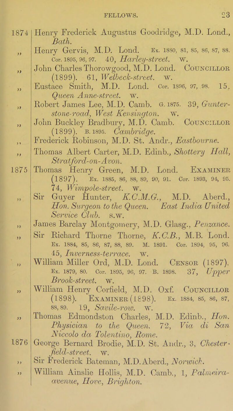 Heniy Frederick Augustus Goodridge, M.D. Lend., Bath. Henry Gervis, M.D. Loud. Ex. isso, si, S5, se, S7, ss. Cor. 1895,96,97. 40, Harleij-stveet. w. John Charles Thorowgood, M.D. Loud. Councillor (1899). 61, Welbeck-street, w. Eustace Smith, M.D. Lond. Cor. is96, 97, os. 15, Queen Anne-street. w. Robert James Lee, M.D. Camb. Q. is75. 39, Gunter- stone-road, West Kevsington. w. John Buckley Bradbury, M.D. Camb. Councillor (1899). B. 1895. Cambridge. Frederick Robinson, M.D. St. Anch-., Eastbourne. Thomas Albert Carter, M.D. Edinb., Shottery Hall, Stratford-on-Avon. Thomas Henry Green, M.D. Lond. Examiner (189J). Ex. 1885, 86, 88, 89, 90, 91. Cor. 1893, 91, 96. 74, Wimpole-street. w. Sir Guyer Hunter, K.C.M.G., M.D. Aberd., Hon. Surgeon to the Queen. East India United Service Club. s.w. James Barclay Montgomery, M.D. Glasg., Penzance. Sir Richard Thorne Thorne, K.C.B., M.B. Lond. Ex. 1884, 85, 86, 87, 88, 89. M. 1891. Cor. 1894, 95, 96. 45, Inverness-terrace. w. William Miller Ord, M.D. Lond. Censor (1897). Ex. 1879, 80. Cor. 1895, 96, 97. B. 1898. 37, Upper Brook-street, w. William Henry Corfield, M.D. Oxf. Councillor (1898). Examiner(1898). Ex. is84, 85, 86, 87, 88,89. 19, So,vile-row. w. Thomas Edmondston Charles, M.D. Edinb., Hon. Physician to the Queen. 72, Via di San Niccolo da Tolentino, Rome. George Bernard Brodie, M.D. St. Audi-., 3, Chester- field-street. w. Sir Frederick Bateman, M.D. Aberd., Norwich. William Ainslie Hollis, M.D. Camb., 1, Palmeira- avenue. Hove, Brighton.