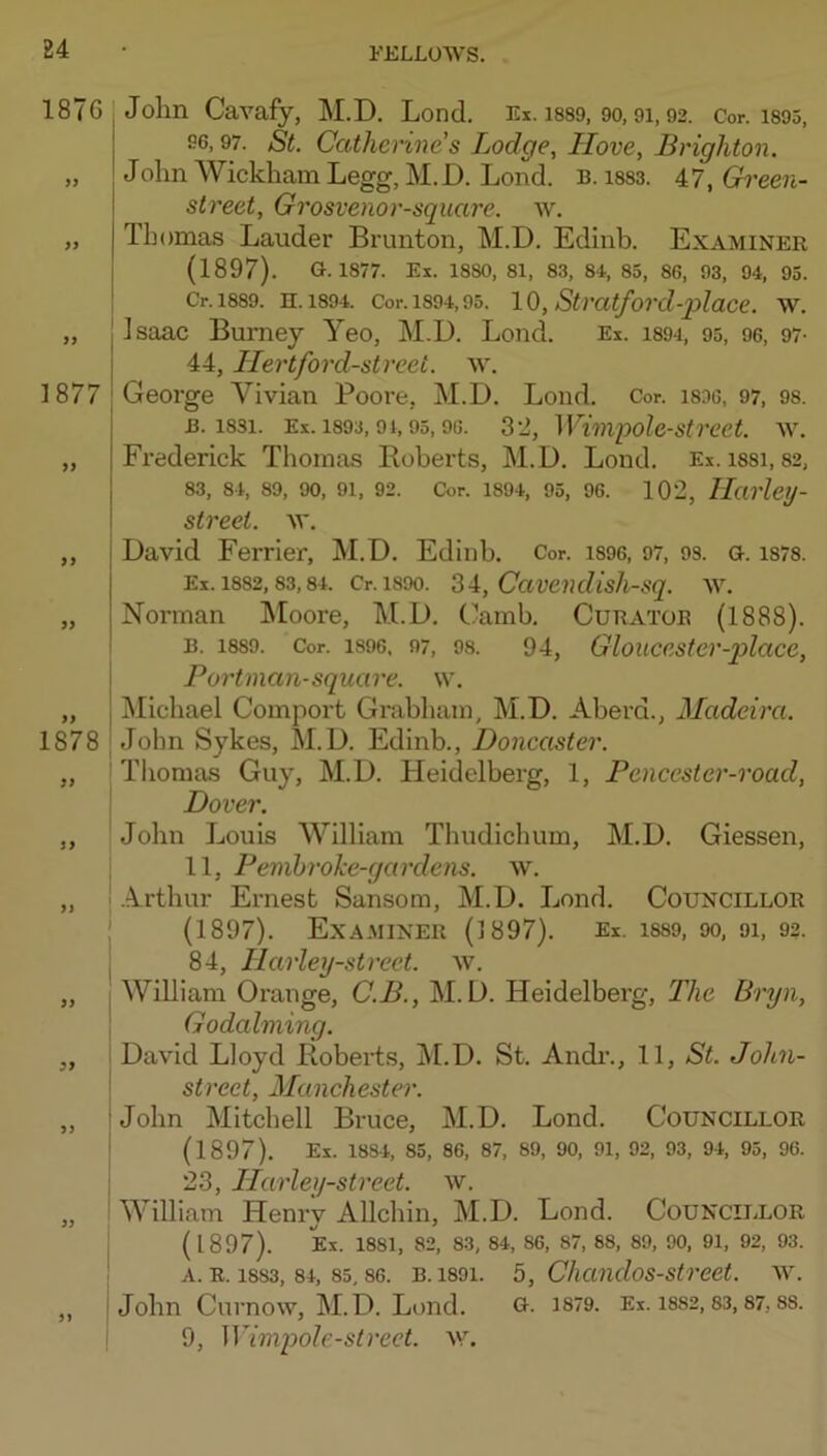 1876 99 1877 99 99 99 >> I 1878 99 1 99 I ( I I 99 99 John Cavafy, M.D. Lond. Ex. issg, 9o, 91,92. Cor. i893, 96,97. St. Catherines Lodge, Hove, Brighton. Jolm Wickham Legg, M.D. Lond. b. i883. 47, Gh'een- street, Grosvenor-square. w. Thomas Lauder Brunton, M.D. Edinb. Examiner (1897). G. 1877. Ex. 1880, 81, 83, 84, 85, 86, 93, 94, 93. Cr.l889. H. 1894. Cor. 1894,95. 10, Stvatford-place. W. Isaac Burney Yeo, M.D. Lond. Ex. i894, 95, 96, 97- 44, Hertford-street, w. George Vivian Poore, M.D. Loud. Cor. i8D6, 97, 98. B. 1831. Ex. 1893,91,95,96. 32, Wwipole-strcet. w, Frederick Thomas Boberts, M.D. Loud. Ex. i88i, 82, 83, 84, 89, 90, 91, 92. Cor. 1894, 95, 96. 102, HavlciJ- street. w. David Ferrier, M.D. Edinb. Cor. i896, 97, 93. G. i878. Ex. 1882,83,84. Cr. 1890. 31, CavendisJi-sq. w. Norman Moore, M.D. Camb. Curator (1888). B. 1889. Cor. 1896, 97, 98. 94, Gloucester-place, Portman-square. \v. Michael Comport Grabham, M.D. Aberd., Madeira. John Sykes, M.D. Edinb., Doncaster. Tliomas Guy, M.D. Heidelberg, 1, Pencester-road, Dover. John Louis William Thudichum, M.D. Giessen, 11, Penibroke-gardens. w. .A.rthur Ernest Sansom, M.D. Lond. Councillor (1897). Examiner (1897). Ex. i8S9, 9o, 9i, 92. 84, Ilarley-strect. w. William Orange, C.B., M.D. Heidelberg, The Bryn, Godaiming. David Lloyd BobeiLs, M.D. St. Andi\, 11, St. John- strect, Manchester. John Mitchell Bruce, M.D. Lond. Councillor (1897). Ex. 1884, 85, 86, 87, 89, 90, 91, 92, 93, 94, 95, 96. 23, llarley-street. w. William Henry Allchin, M.D. Lond. Councii-lor (1897). Ex. 1881, 82, 83, 84, 86, 87, 88, 89, 90, 91, 92, 93. A. R. 1883, 84, 85,86. B. 1891. 5, C/icmdos-street. W. John Cnrnow, M.D. Lond. G. 1879. Ex. i8S2,83,87,88. 9, Wimpole-strect. w.