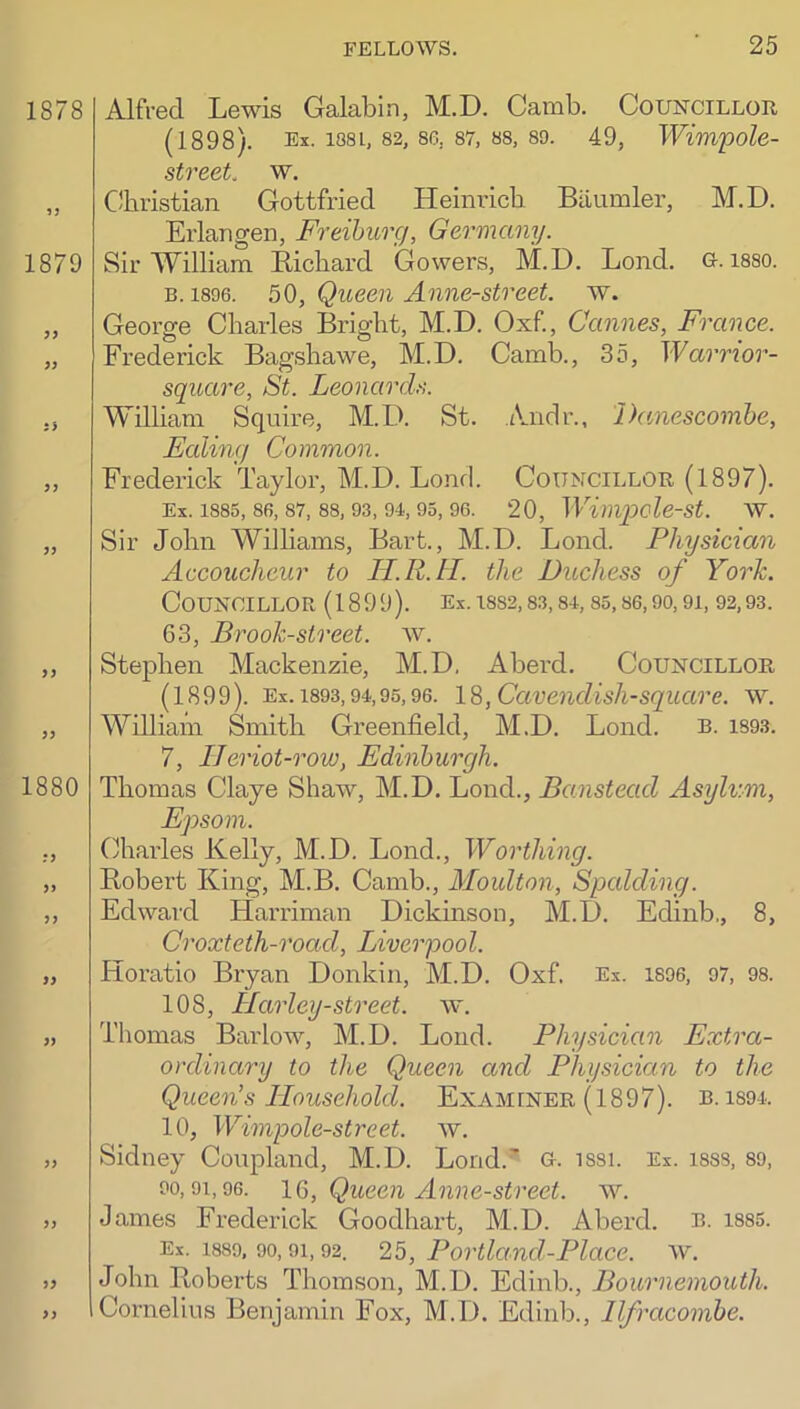 Alfred Lewis Galabin, M.D. Caixib. Councillor (1898). Ex. 1881, 82, 8G, 87, 88, 89. 49, Wwi'pole- street. w. Christian Gottfried Heinrich Biiumler, M.D. Erlangen, Freiburg, Germany. Sir William Richard Gowers, M.D. Lend. G. 1880. B. 1896. 50, Queen Anne-street. w. George Charles Bright, M.D. Oxf., Cannes, France. Frederick Bagshawe, M.D. Camb., 35, Warrior- square, St. Leonards. William Squire, M.D. St. iVndr., Danescombe, Ealing Common. Frederick Taylor, M.D. Bond. Councillor (1897). Ex. 1885, 86, 87, 88, 93, 94, 95, 96. 20, Wimpolest. W. Sir John Williams, Bart., M.D. Loud. Physician Accoucheur to lI.R.tl. the Duchess of York. Councillor (1899). Ex. is82,83,84,85,86,90,9i, 92,93. 63, Brook-street, w. Stephen Mackenzie, M.D, Aberd. Councillor (1899). Ex. 1893,94,95,96. 1^, Cavendish-square, w. William Smith Greenfield, M.D. Lond. R. is93. 7, IJeriot-row, Edinburgh. Thomas Claye Shaw, M.D. Lond., Banstead Asylum, Epsom. Charles Kelly, M.D. Lond., Worthing. Robert King, M.B. Camb., Moulton, Spalding. Edward Harriman Dickmson, M.D. Edinb., 8, Croxteth-road, Liverpool. Horatio Bryan Donkin, M.D. Oxf. Ex. 1896, 97, 98. 108, Harley-street. w. Thomas Barlow, M.D. Lond. Physician Extra- oxlinary to the Queen and Physician to the Queen’s Household. Examener (1897). b. iS94. 10, Wimpole-street. av. Sidney Coupland, M.D. Lond.' G. iS8i. Ex. 188S, 89, 90,91,96. IQ, Queen Anne-street. aal James Frederick Goodhart, M.D. Aberd. b. i885. Ex. 1889, 90, 91, 92. 25, Portland-Place. AV. John Roberts Thomson, M.D. Edinb., Bournemouth. Cornelius Benjamin Fox, M.D. Edinb., Ilfracombe.