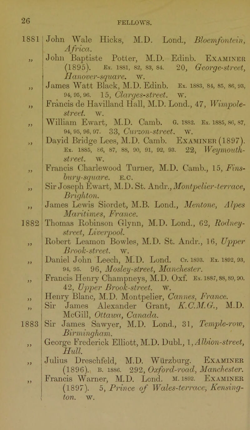 2G 1881 3? >) }y yy yy yy \ 18821 j ” I yy yy ” I yy 1883 >> yy John Wale Hicks, M.D. Lond., Bloemfontein, Africa. John Baptiste Potlei’, M.D. Edinb. Examiner (1895). Ei. 1881, 82. 83, 84. 20, Geovge-street, IJanover-square. w. James Watt Black, M.D. Edinb. Ex. i883, 8i, 85, sr, u3, 94,95,96. 15, Clarges-sti'eet. w. Francis de Havilland Hall, M.D. Bond., 47, iri?n^o/e- street. w. William Ewart, M.D. Camb. Q. 1882. Ex. i885,86,87, 94,95,96,97. 33, CuTzon-stveet. w. David Bridge Lee.s, M.D. Camb. Examineh (1897). Ex. 1885, 86, 87. 88, 90, 91, 92. 93. 22, WegmOUth- street. w. Francis Charlewood Turner, M.D. Camb., 15, Fins- bury-square. E.c. Sir Jose[)h Ewart, M.D. St. A.n6v.,Montpelier-terrace, Brighton. James Lewis Siordet, M.B. Lond., Mentone, Alpes Mantimes, France. Thomas Robinson Glynn, M.D. Lond., G2, Rodney- street, Liverpool. Robert Leamon Bowles, M.D. St. Andr., IG, U2'>p>er Brook-street, w. Daniel John Leech, M.D. Lond. Cr. is93. Ex. 1892,93, 94, 95. 9G, Mosley-street, Manchester. Francis Henry Champneys, M.D. Oxf. Ex. 1887,88,89,90. 42, Upper Brook-street, w. Henry Blanc, M.D. Montpelier, Cannes, France. Su- James Alexander Grant, K.C.M.G., M.D. McGill, Ottawa, Canada. Sir James Sawyer, M.D. Lond., 31, Temple-row, Birmingham. George Frederick Elliott, M.D. Dubl., \ ,Alhion-street, Hull. Julius Dreschfeld, M.D. Wurzburg. Examiner (1896).. B. 1886. 292, Oxford-road, Manchester. Francis Warner, M.D. Lond. m. i892. Examiner (1897). 5, Prince of Wales-terra.ee, Kensing- ton. w.