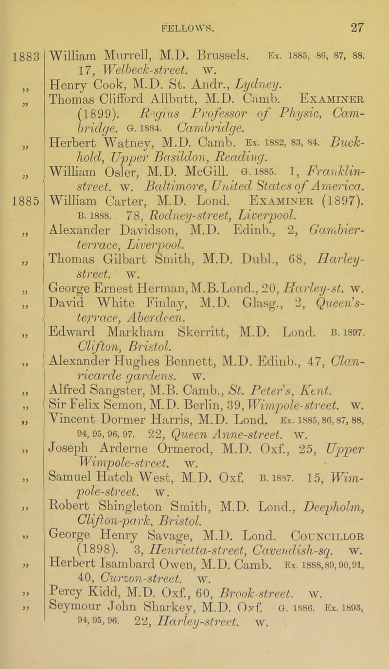 William Murrell, M.D. Brussels. Ex. isss, 86, 87, 88. 17, Welbeck-street, w. Henry Cook, M.D. St. Andr., Lyclney. Thomas Clifford Allbutt, M.D. Camb. Examiner (1899). R'lgius Professor of Physic, Cam- hridge. Gr. i884. Cambridge. Herbert M^atney, M.D. Camb. Ex. i882, 83, 84. Buck- hold, Upper Basildon, Reading. William Osier, M.D. McGill. G. 1885. 1 , Franklin- street. w. Baltimore, United States of America. William Carter, M.D. Bond. Examiner (1897). B. 1888. 78, Rodney-street, Liverpool. Alexander Davidson, M.D. Edinb., 2, Garnbier- terrace, Liverpool. Thomas Gilbart Smith, M.D. Dubl., 68, Ilarley- street. w. George Ernest Herman, M.B. Bond., 20, Ilarley-st. w. David White Finlay, M.D. Glasg., 2, Queen s- tefrace, Aberdeen. Ed-ward Markham Skerritt, M.D. Bond. B. i897. Clifton, Bo'istol. Alexander Hughes Bennett, M.D. Edinb., 47, Ckm- ricarde gardens, w. Alfred Sangster, M.B. Camb., St. Peter s, Kent. Sir Felix Semon, M. D. Berlin, 39, Wimpole-street, w. Vincent Dormer Harris, M.D. Bond. Ex. i885,86,87,88, 94,95,96,97. 22, Quecn Armc-street. w. Joseph Arderne Ormerod, M.D. Oxf., 25, Upper Wimpole-street. w. Samuel Hatch West, M.D. Oxf. B. i8S7. 15, Wim- pole-street. w. Robert Shingleton Smith, M.D. Bond., Deepholm, Clifton-park, Bristol. George Henry Savage, M.D. Bond. Councillor (1898). 3, Ilenrietta-street, Cavendish-sq. w. Herbert Isambard Owen, M.D. Camb. Ex. i888,89,90,9i, 40, Curzon-street, w. Percy Kidd, M.D. Oxf, 60, Brook-street, w. Seymour John Sharkey, M.D. Oxf a. isac. Ex. i893, 94,95,96. 22, llarley-slreet. w.
