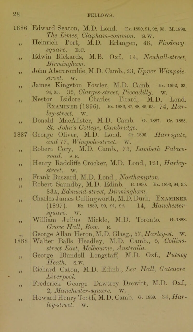 1886 9i 9> 99 99 99 1887 99 99 99 99 99 99 1888 99 99 99 99 Edward Seaton, M.D. Lond. Ei. isoo, oi, 92.93. m.i896. The Limes, Clcq^harn-common. s.w, Heinrich Port, M.D. Erlangen, 48, Finshury- sqiiare. E.c. Edwin Pickards, M.B. Oxf., 14, Newhall-street, Birmingham. John Abercrombie, M.D. Camb., 23, Upper Wimpole- street. w. James Kingston Fowler, M.D. Ciimb. Ex. 1392, 93, 94,95. 3f), Clarges-street, Piccadilly, w. Nestor Isidore Charles Tirard, M.D. Lond. Examiner (1896). Ex. issc, s7, ss,39,03. 74, ATar- ley-strcet. w. Donald MacAlister, M.D. Camb. a. 1387. Cr. 1333. P)t. John's College, Cambridge. George Oliver, M.D. Lond. Cr. is9fi. Harrogate, and 77, Wimpole-street. w. Kobert Cory, M.D. Caml)., 73, Iximbeth Palace- road. S.E. Henry Padcliffe Crocker, M.D. Lond., 121, Ilarley- strect. w. Frank Buszard, M.D. Lond., Northampton. Pobert Saundby, M.D. Edinb. R. 1890. Ex. i893,94,95. 83a, Edmund-street, Birmingham. Charles James Cullingwortb, j\I.D. Durh. Examiner (1897). Ex. 1389, 90, 91, 92. 14, Manchcstcr- square. w. William Julius Mickle, M.D. Toronto. o, 1888. Grove Hall, Boiv. E. George Allan Heron, M.D. Gla.sg., 57, Harley-st. w. Walter Balls Fleadley, M.D. Camb., b, Collins- street East, Melbourne, Australia. George Blundell Longstatf, M.D. Oxf., Putney Heath, s.w. Richard Caton, M.D. Edinb., Lea Hall, Gateacre Liverpool. Frederick George Dawtrey Diewitt, M.D. Oxf, 2, Manchester-square. w. Howard Hemy Tooth, M.D. Camb. G. i889. 34, J/ai’- ley-street. \v.
