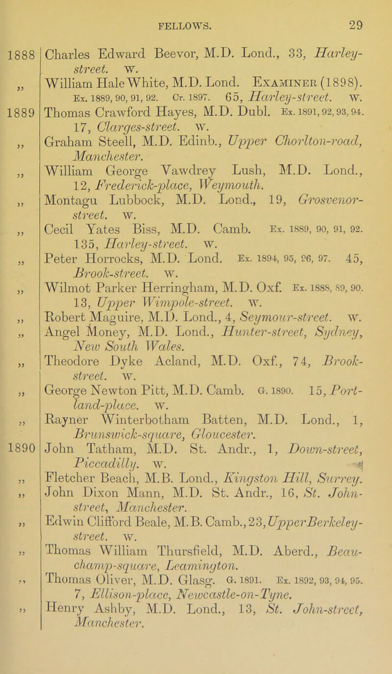 1888 1889 )y 33 33 33 33 33 1890 33 33 Charles Edward Beevor, M.D. Lend., 33, Harley- street. w. William Hale White, M.D. Lend. Examiner (1898). Ex. 1889,90,91,92. Or. 1897. Go, Haiieij-street. w. Thomas Crawford Hayes, M.D. Dubl. Ex. i89i,92,93,94. 17, Clarges-street. w. Graham Steell, M.D. Edinb., U'pper Chorlton-road, Manchester. William George Vawdrey Lush, M.D. Loud., 12, Frederick-place, Weymouth. Montagu Lubbock, M.D. Loud., 19, Grosvenor- street. w. Cecil Yates Biss, M.D. Camb. Ex. i889, 90, 91, 92. 135, Harley-street, w. Peter Horrocks, M.D. Lond. Ex. 1894, 95, 96, 97. 45, Brook-street, w. Wilmot Parker Herringham, M.D. Oxf. Ex. 188S, S9, 90. 13, Upper Wimpole-strect. w. Bobert Maguire, M.D. Lond., 4, Seymour-street. w. Angel Money, M.D. Lond., Hunter-street, Sydney, Neio South Wales. Theodore Dyke Acland, M.D. Oxf, 74, Brook- street. w. George Newton Pitt, M.D. Camb. o. i89o. 15, Port- land~2olace. w. B,ayner Winterbotham Batten, M.D. Lond., 1, Brunswick-square, Gloucester. John Tatham, M.D. St. Andr., 1, Down-street, Piccadilly, w. -ly Fletcher Beach, M.B. Lond., Kingston Hill, Surrey. John Dixon Mann, M.D. St. Andr., IG, St. John- street, Manchester. Edwin Clifford Beale, M.B. Camb., 23, Upper Berkeley- street, w. Thomas William Thursheld, M.D. Aberd., Beau- chanip-square, Leamington. Thomas Oliver, M.D. Glasg. G. i89i. Ex. 1892,93,94,95. 7, Ellisou-place, Newcastle-on-Tyne. Henry Ashby, M.D. Lond., 13, St. John-strecf, Manche.ster.