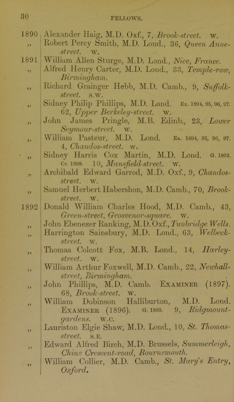 1890 >9 1891 yy 99 9) 99 99 99 99 1892 99 99 99 99 99 99 99 99 Alexander Haig, M.D. Oxf., 7, Bvooh-street. w. Robert Percy Smith, M.D. Loud., 36, Queen Anne- street. ay. William Allen Sturge, M.D. Loud., Nice, France. Alfred Henry Carter, M.D. Lond., 33, Temple-row, Birmingham. Richard Grainger Hebh, M.D. Camh., 9, Suffolk- street. s.w. Sidney Philip Phillips, M.D. Lond. Ex. i89t, 95, 9G, 97. 62, Upper Berkeley-street. ^Y. John James Pringle, M. B. Edinh., 23, Lower Seymo2ir-street. w. William Pasteur, M.D. Lond. Ex. iS9i., 95, 9C, 97. 4, Chandos-.<ftreet. w. Sidney Harris Cox Martin, M.D. Lond. G. 1892. Cr. 1898. 10, Mamjield-street. w. Archibald Edward Garrod, M.D. Oxf, 9, Chandos- street. w. Samuel Herbert Ilahershon, M.D. Camb., 70, Brook- street. \Y. Donald William Charles Hood, M.D. Camb., 43, Green-street, Grosvenor-square. w. John Ebenezer Ranking, M. D. Oxf, Tunbridge Wells. Harrington Sainsbury, M.D. Lond., 63, Welheck- street. w. Thomas Colcott Fox, M.B. Lond., 14, Ilarley- street. w. William Arthur Foxvvell, M.D. Camb., 22, Newhall- street, Birmingham. John Phillips, M.D. Camb. Examiner (1897). 68, Brook-street, w. William Dobinson Halliburton, M.D. Lond. Examiner (1896). g. i893. 9, Ridgmount- gardens. w.c. Lauriston Elgie Shaw, M.D. Lend., 10, St. Thomas- street. s.e. Edward Alfred Birch, M.D. Brussels, Summerleigh, Chine Crescent-road, Bournemouth. William Collier, M.D. Camb., St. Mary's Entry, Oxford. 99