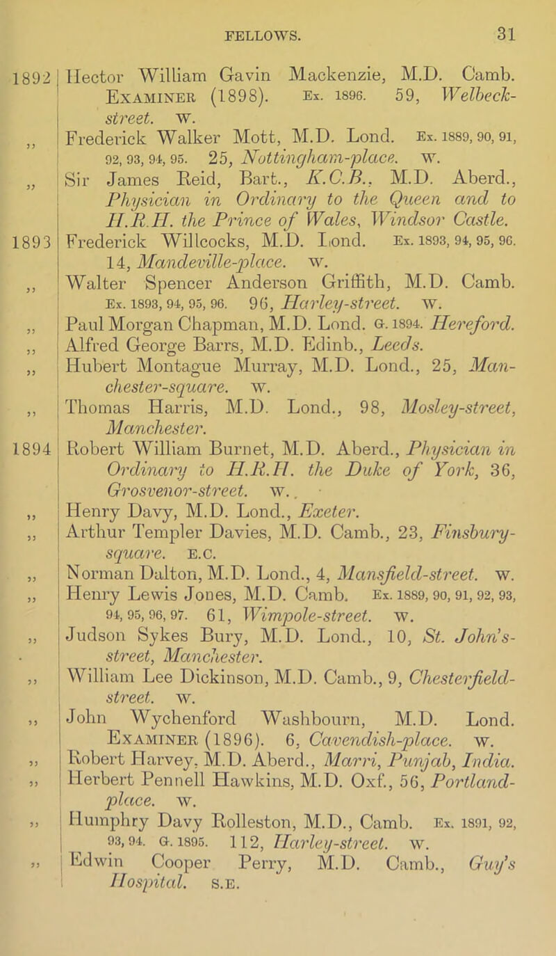 1892 I Hector William Gavin Mackenzie, M.D. Camb. Examiner (1898). Es. i896. 59, WelbecJc- I street, w. „ I Frederick Walker Mott, M.D. Lond. Ex. i889, go, 9i, ! 92,93,9'i, 95. 25, Nottinghcim-place. w. „ Sir James Reid, Bart., K.C.B., M.D. Aberd., Physician in Ordinary to the Queen and to II. P H. the Prince of Wales, Windsor Castle. 1893 Frederick Willcocks, M.D. I.oiid. Ex. i893,94,95,9C. 14, Mandeville-2olace. w. Walter Spencer Anderson Griffitb, M.D. Camb. : Ex. 1893,94,95, 96. 9(5, Ilarley-street. w. „ Paul Moi’gan Chapman, M.D. Lond. a. i894. Hereford. ,, Alfred George Barrs, M.D. Edinb., Leeds. „ ] Hubert Montague Murray, M.D. Lond., 25, Man- chester-square. w. ,, I Thomas Harris, M.D. Lond., 98, Mosley-street, \ Manchester. 1894 I Robert William Burnet, M.D. Aberd., Physician in j Ordinary to H.R.H. the Duke of York, 36, Grosvenor-street. w., Henry Davy, M.D. Lond., Exeter. Arthur Templer Davies, M.D. Camb., 23, Finshury- square. e.c. Norman Dalton, M.D. Lond., 4, Mansf eld-street, w. Henry Lewis Jones, M.D. Camb. Ex. i889,90,91,92,93, 94,95,96,97. 61, Wimpole-Street, w. Judson Sykes Bury, M.D. Lond., 10, St. John's- street, Manchester. William Lee Dickinson, M.D. Camb., 9, Chesterfield- street. w. John Wychenford Washbourn, M.D. Lond. Examiner (1896). 6, Cavendish-place, w. Robert Harvey, M.D. Aberd., Marri, Punjab, India. Herbert Pennell Hawkins, M.D. Oxf, 56, Portland- place. w. Humphry Davy Rolleston, M.D., Camb. Ex. i89i, 92, 93,94. 0.1895. 112, Harlcij-Street, w. Edwin Cooper Perry, M.D. Camb., Guy’s Hospital. s.E.