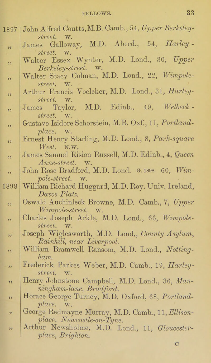 John Alfred Coutts,M.B. Camb., 54, U^yjper Berkeley- street, w. James Galloway, M.D. Aberd., 54, Harley - Walter Essex Wynter, M.D. Lend,, 30, Upper Berkeley-street. w. Walter Stacy Colman, M.D. Lond., 22, Wimpole- street. w. Arthur Francis Voelcker, M.D. Lond., 31, Harley- street. w. James Taylor, M.D. Edinb., 49, Welheck - street, w. Gustave Isidore Schorstein, M.B. Oxf, 11, Portland- 'place. w. Ernest Henry Starling, M.D. Lond., 8, Park-square West. N.w. James Samuel Risien Russell, M.D. Edinb., 4, Queen Anne-street. w. John Rose Bradford, M.D. Lond. O- 189S. 60, Wim- pole-street. w. William Richard Huggard, M.D. Roy. Univ. Ireland, Davos Platz. Oswald Auchinleck Browne, M.D. Camb., 7, Upper Wimpole-street. w. Charles Joseph Arkle, M.D. Lond., 66, Wimpole- street. w. Joseph Wiglesworth, M.D. Lond., County Asylum, Rainhill, near Liverpool. William Bramwell Ransom, M.D. Lond., Notting- ham. Frederick Parkes Weber, M.D. Camb., 19, Harley- street. w. Henry Jobnstone Campbell, M.D. Lond., 36, Man- ningham-lane, Bradford. Horace George Tuimey, M.D. Oxford, 68, Portland- place. w. George Redmayne Murray, M.D. Camb., 11, Ellison- place, Neivcastle-on-Tyne. Arthur Nevvsholme, M.D. Lond., 11, Gloucestcr- place, Brighton. c