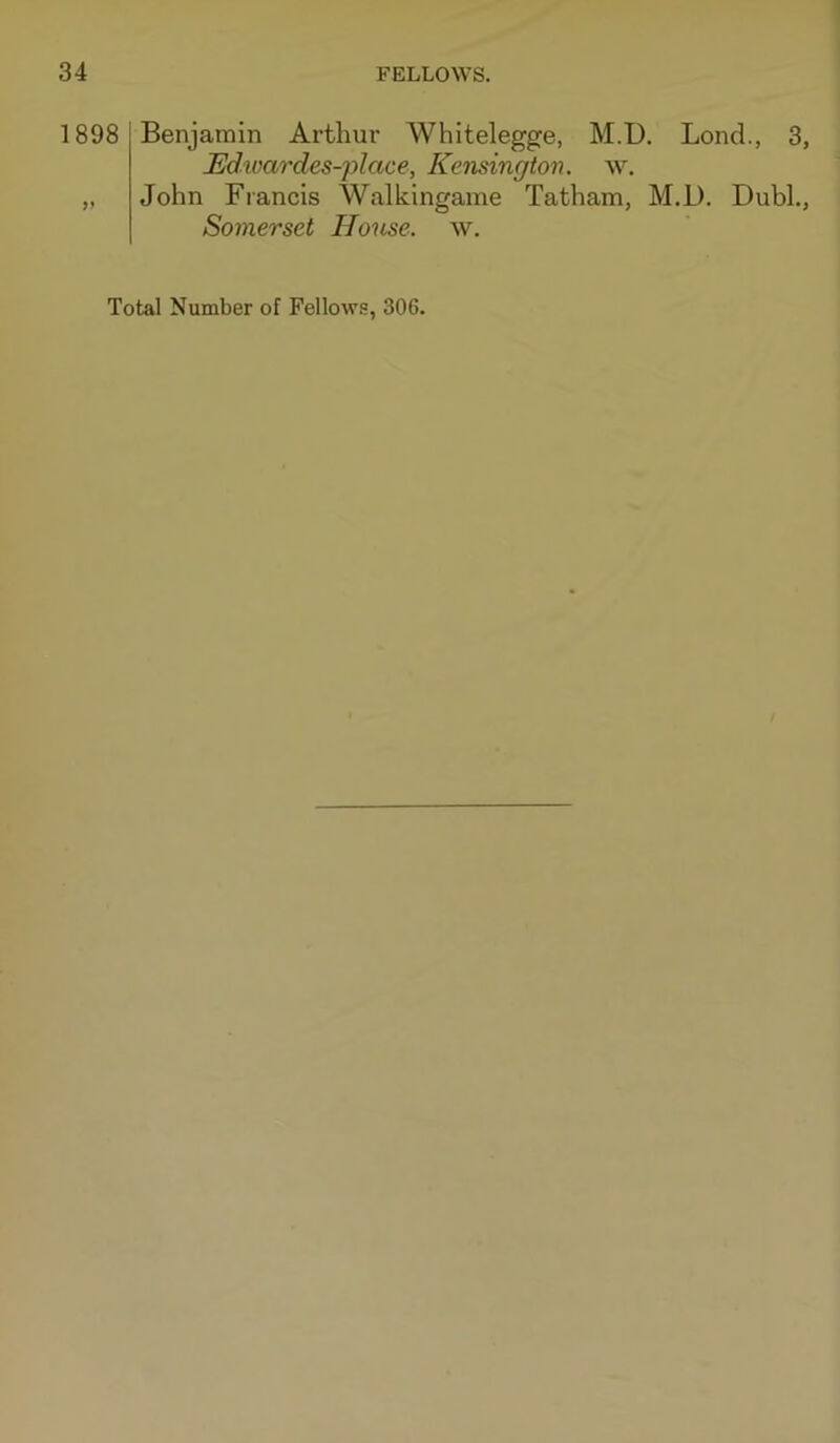 1898 )» Benjamin Arthur Whitelegge, M.D. Lend., 3, JEJdivardes-place, Kensington, w. John Francis Walkingame Tatham, M.D. Dubh, Somerset House, w. Total Number of Fellows, 306.