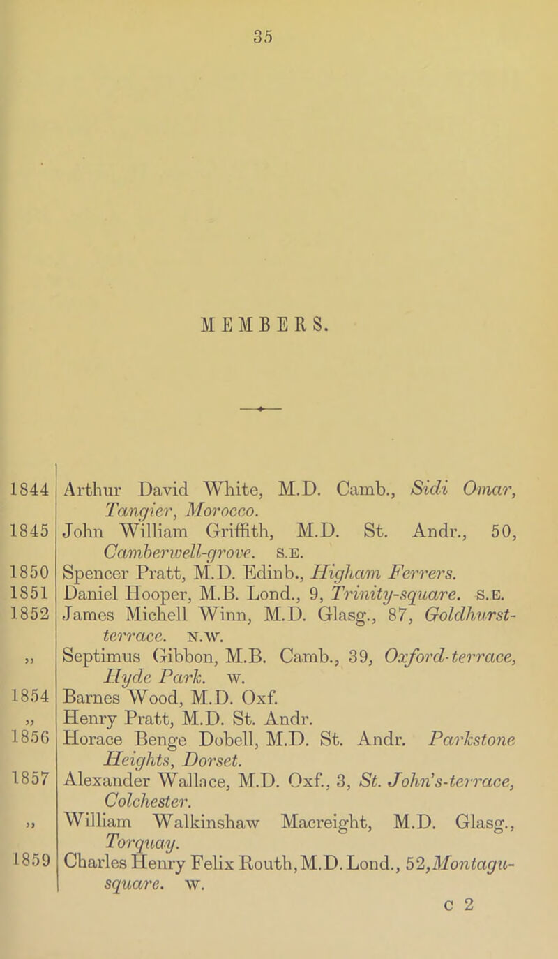 MEMBERS. 1844 1845 1850 1851 1852 5) 1854 185G 1857 )> 1859 Arthur David White, M.D. Camb., Sicli Omar, Tangier, Morocco. John William Griffith, M.D. St. Andr., 50, Camber well-grove, s.e. Spencer Pratt, M.D. Edinb., Higham Ferrers. Daniel Hooper, M.B. Loud., 9, Trinity-square. s.E3. James Michell Winn, M.D. Glasg., 87, Goldhurst- terrace. n.w. Septimus (Mbbon, M.B. Camb., 39, Oxford-terrace, Hyde Park. w. Barnes Wood, M.D. Oxf. Henry Pratt, M.D. St. Andr. Horace Benge Dobell, M.D. St. Andr. Parkstone Heights, Dorset. Alexander Wallace, M.D. Oxf., 3, St. John's-terrace, Colchester. William Walkinshaw Macreight, M.D. Glasg., Torquay. Charles Henry Felix Routh,M.D. Loud., 52,Montagu- square. w. c 2