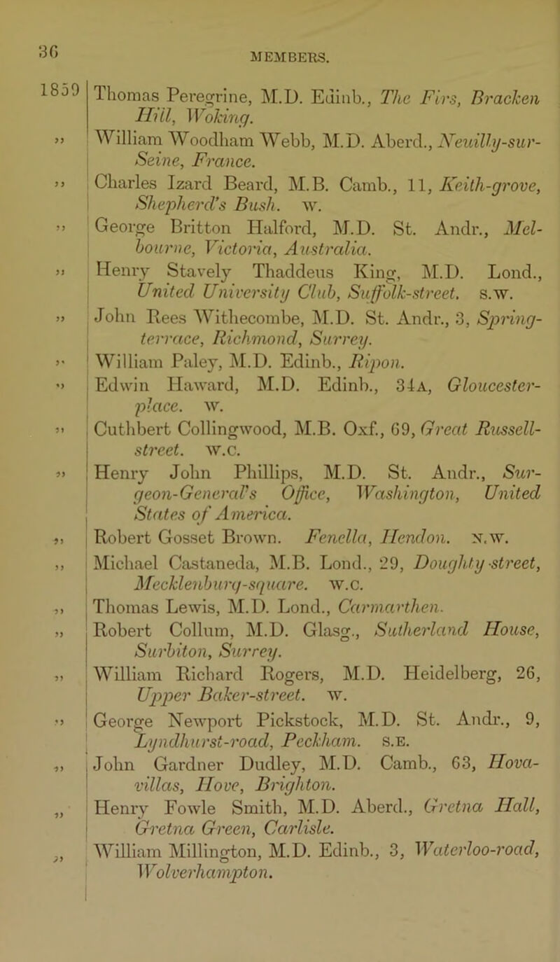 30 1850 9i 5) >) '5 ■99 99 J9 Thomas Peregrine, M.D. Edinb., The Firs, Bracken Hill, Woking. William Woodham Webb, M.D. Aberd., Neuilly-sur- Seine, France. I Charles Izard Beard, M.B. Camb., 1\, Keith-grove, I ShephercVs Bush. w. George Britton Halford, M.D. St. Andr., Mel- bourne, Victoria, Australia. Henry Stavely Thaddeus King, M.D. Lend., United University Club, Suffolk-street, s.w. John Rees Withecombe, ]\I.D. St. Andr., 3, Spring- terrace, Richmond, Surrey. ' William Paley, M.D. Edinb., Ripon. j Edwin Haward, M.D. Edinb., 34a, Gloucester- placc. w. j Cuthbert Collingwood, M.B. Oxf., GO, Great Russell- I street, w.c. ! Henry John Phillips, M.D. St. Andr., Sur- geon-GeneraVs Office, Washington, United States of America. Robert Gosset Brown. Fenella, Hendon, n.w. Michael Castaneda, M.B. Bond., 20, Doughty street, Mecklenburg-square. w.c. Thomas Lewis, M.D. Lond., Carmarthen. Robei’t Collum, M.D. Glasg., Sutherland House, Surbiton, Surrey. William Richard Rogers, M.D. Heidelberg, 26, Upper Baker-street, w. George Newpoi’t Pickstock, M.D. St. Andi\, 0, [ Lyndhurst-road, Peckham. s.E. John Gardner Dudley, M.D. Camb., 03, Hova- villas. Hove, Bnghton. Henry Fowle Smith, M.D. Aberd., Gretna Hall, Gretna Green, Carlisle. William Millington, M.D. Edinb., 3, Waterloo-road, Wolverhampton.