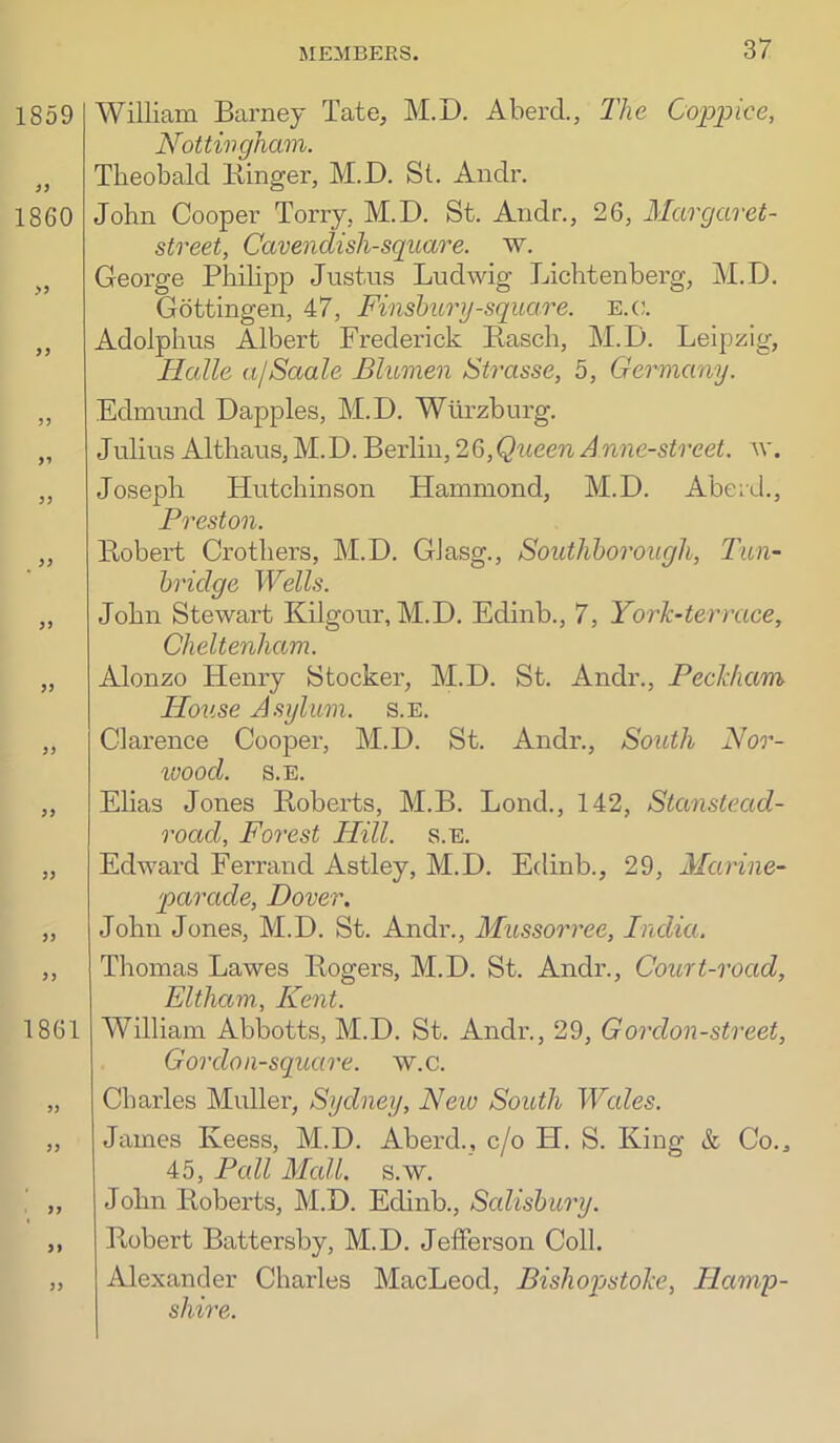 William Barney Tate, M.D. Aberd., The Coppice, Nottingham. Theobald Kinger, M.D. St. Andr. John Cooper Torry, M.D. St. Andr., 26, Margaret- street, Cavendish-square, w. George Phihpp Justus Ludwig Lichtenberg, M.D. Gottingen, 47, Finsbury-square. e.(!. Adolphus Albert Frederick Kasch, M.D. Leipzig, Halle a/Saale Blumen Strasse, 5, Germany. Edmund Dapples, M.D. Wurzburg. Julius Althaus,M.D. Berlin, 26,QueenAnne-street. \v. Joseph Hutchinson Hammond, M.D. Aberd., Preston. Eobert Crothers, M.D. Glasg., Southborough, Tun- bridge Wells. John Stewart Kilgour, M.D. Edinb., 7, Yorh-terrace, Cheltenham. Alonzo Henry Stocker, M.D. St. Andr., Pecldiam House Asylum, s.e. Clarence Cooper, M.D. St. Andr., South Nor- loood. S.E. Elias Jones Eobei’ts, M.B. Lend., 142, Stanstead- road. Forest Hill. s.e. Edward Ferrand Astley, M.D. Edinb., 29, Marine- parade, Dover. John Jones, M.D. St. Andr., Mussorree, India. Thomas Lawes Eogers, M.D. St. Andr., Court-road, Eltham, Kent. William Abbotts, M.D. St. Andr., 29, Gordon-street, G or don-square, w.c. Charles Muller, Sydney, New South Wales. James Keess, M.D. Aberd., c/o H. S. King & Co., 45, Pall Mall, s.w, John Roberts, M.D. Edinb., Salisbury. Eobert Battersby, M.D. Jefferson Coll. Alexander Charles MacLeod, Bishopstohe, Hamp- shire.