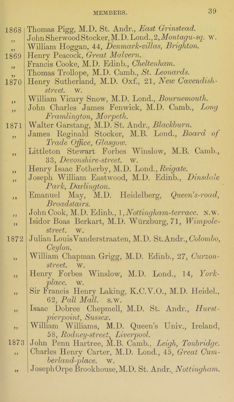 1868 1869 1870 3> 1871 3) 33 33 33 33 33 33 1872 33 1873 33 33 Thomas Pigg, M.D. St. Andr., East Grinstead. JolinSherwoodStocker,M.D.Lond.,2,il/ow^a^M-sg'. w. William Hoggan, 44, Denmark-villas, Brighton. Henry Peacock, Great Malvern. Francis Cooke, M.D. Edinb., CheltenJuim. Thomas Trollope, M.D. Camb., St. Leonards. Henry Sutherland, M.D. Oxf., 21, New Cavendish- street. w. WilHam Vicary Snow, M.D. Lond., Bournemouth. John Charles James Fenwick, M.D. Camb., Lovg Framlington, Morpeth. Walter Garstang, M.D. St. Andi\, Blackburn. James Peginald Stocker, M.B. Lond., Board of Trade Office, Glasgoiv. Littleton Stewart Forbes Winslow, M.B. Camb., 33, Devonshire-street. w. Henry Isaac Fotherby, M.D. Lond., Reigate. Joseph William Eastwood, M.D. Edinb., Dinsdalc Park, Darlington. Emanuel May, M.D. Heidelberg, Queen's-road, Broadstairs. John Cook, M.D. Edmb., l,Nottmgham-terrace, n.w. Isidor Boas Berkart, M.D. Wurzburg, 71, Wimpole- street. w. Julian LouisVanderstraaten, M.D. St.Andr., (7oZo?r6o, Ceylon. William Chapman Grigg, M.D. Edinb., 27, Curzon- street. w. Henry Forbes Winslow, M.D. Lond., 14, Fork- place. w. Sir Francis Henry Laking, K.C.V.O., M.D. tleidel., 62, Pall Mall. s.w. Isaac Dobree Chepmell, M.D. St. Andr., Hurst- pierpoint, Sussex. William Williams, M.D. Queen’s Univ., Ireland, 58, Rodney-street,^ Liverpool. John Penn Hartree, M.B. Camb.. Leigh, Tonbridge. Charles Henry Carter, M.D. Lond., 45, Great Cum- berland-y)lace. w. JosephOrpe Brookhouse,M.D, St. Andr.^ Nottingham.